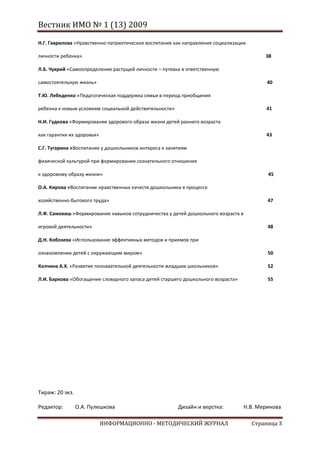 Вестник ИМО № 1 (13) 2009

Н.Г. Гаврилова «Нравственно-патриотическое воспитание как направление социализации

личности ребенка»                                                                         38

Л.Б. Чухрий «Самоопределение растущей личности – путевка в ответственную

самостоятельную жизнь»                                                                     40

Т.Ю. Лебеденко «Педагогическая поддержка семьи в период приобщения

ребенка к новым условиям социальной действительности»                                     41

Н.И. Гудкова «Формирование здорового образа жизни детей раннего возраста

как гарантия их здоровья»                                                                 43

С.Г. Тугарина «Воспитание у дошкольников интереса к занятиям

физической культурой при формировании сознательного отношения

к здоровому образу жизни»                                                                  45

О.А. Кирова «Воспитание нравственных качеств дошкольника в процессе

хозяйственно-бытового труда»                                                               47

Л.Ф. Самокиш «Формирование навыков сотрудничества у детей дошкольного возраста в

игровой деятельности»                                                                      48

Д.Н. Кобозева «Использование эффективных методов и приемов при

ознакомлении детей с окружающим миром»                                                     50

Колчина А.Х. «Развитие познавательной деятельности младших школьников»                     52

Л.И. Баркова «Обогащение словарного запаса детей старшего дошкольного возраста»            55




Тираж: 20 экз.

Редактор:        О.А. Пулешкова                         Дизайн и верстка:          Н.В. Меринова

                            ИНФОРМАЦИОННО - МЕТОДИЧЕСКИЙ ЖУРНАЛ                      Страница 3
 
