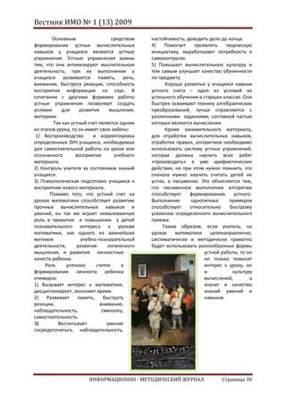 Вестник ИМО № 1 (13) 2009

        Основным                   средством   настойчивость, доводить дело до конца.
формирования устных вычислительных             4)    Помогает    проявлять    творческую
навыков у учащихся являются устные             инициативу, вырабатывает потребность к
упражнения. Устные упражнения важны            самоконтролю.
тем, что они активизируют мыслительную         5) Повышает вычислительную культуру и
деятельность, при их выполнении у              тем самым улучшает качество обученности
учащихся развивается память, речь,             по предмету.
внимание, быстрота реакции, способность              Хорошо развитые у учащихся навыки
восприятия информации на слух. В               устного счета – одно из условий их
сочетании с другими формами работы             успешного обучения в старших классах. Они
устные упражнения позволяют создать            быстрее осваивают технику алгебраических
условия      для     развития     мышления,    преобразований, лучше справляются с
моторики.                                      различными заданиями, составной частью
         Так как устный счет является одним    которых являются вычисления.
из этапов урока, то он имеет свои задачи:            Кроме занимательного материала,
 1) Воспроизводство        и корректировка     для отработки вычислительных навыков,
определенных ЗУН учащихся, необходимых         отработки правил, алгоритмов необходимо
для самостоятельной работы на уроке или        использовать систему устных упражнений,
осознанного        восприятия       учебного   которая должна научить всех ребят
материала.                                     «производить» в уме арифметические
2) Контроль учителя за состоянием знаний       действия, но при этом нужно помнить, что
учащихся.                                      сначала нужно научить считать детей не
3) Психологическая подготовка учащихся к       устно, а письменно. Это объясняется тем,
восприятию нового материала.                   что письменное выполнение алгоритма
       Помимо того, что устный счет на         способствует    формированию       устного.
уроках математики способствует развитию        Выполнение      однотипных       примеров
прочных вычислительных навыков и               способствует    относительно     быстрому
умений, он так же играет немаловажную          усвоению определенного вычислительного
роль в привитии и повышении у детей            приема.
познавательного интереса к урокам                   Таким образом, если учитель, на
математики, как одного из важнейших            уроках    математики     целенаправленно,
мотивов               учебно-познавательной    систематически и методически грамотно
деятельности,       развития     логического   будет использовать разнообразные формы
мышления, и развития личностных                                      устной работы, то он
качеств ребенка.                                                     не только повысит
     Роль      устного      счета      в                             интерес к уроку, но
формировании личности ребенка                                        и           культуру
очевидна:                                                            вычислений,         а
1) Вызывает интерес к математике,                                    значит и качество
дисциплинирует, экономит время.                                      знаний умений и
2)    Развивает     память,     быстроту                             навыков.
реакции,                      внимание,
наблюдательность,              смекалку,
самостоятельность.
3)         Воспитывает           умение
сосредоточиться, наблюдательность,




                        ИНФОРМАЦИОННО - МЕТОДИЧЕСКИЙ ЖУРНАЛ                  Страница 30
 