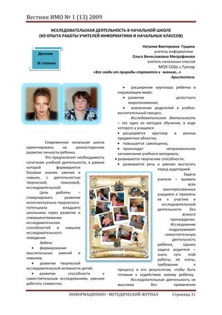 Вестник ИМО № 1 (13) 2009

           ИССЛЕДОВАТЕЛЬСКАЯ ДЕЯТЕЛЬНОСТЬ В НАЧАЛЬНОЙ ШКОЛЕ
      (ИЗ ОПЫТА РАБОТЫ УЧИТЕЛЕЙ ИНФОРМАТИКИ И НАЧАЛЬНЫХ КЛАССОВ)

                                                           Наталия Викторовна Гущина
                                                                  учитель информатики
      Диплом
                                                      Ольга Вячеславовна Митрофанова
     III степени                                              учитель начальных классов
                                                                    МОУ СОШ с.Тунгор
                                   «Все люди от природы стремятся к знанию…»
                                                                        Аристотель

                                                     расширение кругозора ребёнка в
                                              окружающем мире;
                                                    развитие                  целостного
                                                    миропонимания;
                                                     вовлечение родителей в учебно-
                                              воспитательный процесс.
                                                     Исследовательская деятельность
                                              – это один из методов обучения, в ходе
                                              которого у учащихся:
                                                 расширяется     кругозор    в    разных
                                              предметных областях;
          Современная начальная школа            повышается самооценка;
ориентирована       на     разностороннее        происходит              непроизвольное
развитие личности ребенка.                    запоминание учебного материала;
          Это предполагает необходимость      развиваются творческие способности;
сочетания учебной деятельности, в рамках         развивается речь и умение выступать
которой         формируются                                         перед аудиторией.
базовые знания, умения и                                                           Задача
навыки, с деятельностью                                             учителя – выявить
творческой,       поисковой,                                                         всех
исследовательской.                                                     заинтересованных
       Цель     работы      –                                       учащихся и привлечь
стимулировать        развитие                                       их к участию в
интеллектуально-творческого                                           исследовательской
потенциала          младшего                                        деятельности      без
школьника через развитие и                                                        всякого
совершенствование                                                          принуждения.
исследовательских                                                          Исследование
способностей    и    навыков                                              подразумевает
исследовательского                                                      самостоятельную
поведения.                                                                  деятельность
       Задачи:                                                      ребёнка,      однако
       формирование                                                 задача родителя –
мыслительных     умений     и                                       знать    суть    этой
навыков;                                                            работы, её этапы,
       развитие творческой                                          требования          к
исследовательской активности детей;           процессу и его результатам, чтобы быть
       развитие        способности      к     готовым к содействию своему ребёнку.
самостоятельным исследованиям, умению                Исследовательская деятельность не
работать совместно;                           мыслима           без          применения

                      ИНФОРМАЦИОННО - МЕТОДИЧЕСКИЙ ЖУРНАЛ                   Страница 31
 