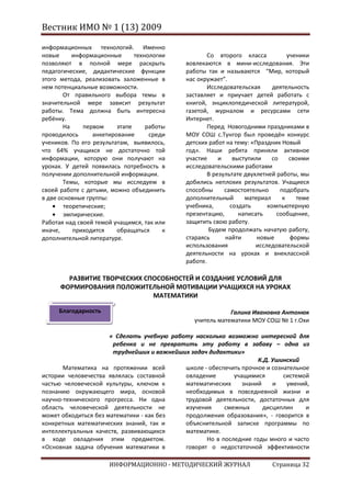 Вестник ИМО № 1 (13) 2009

информационных технологий. Именно
новые      информационные      технологии            Со второго класса           ученики
позволяют в полной мере раскрыть             вовлекаются в мини-исследования. Эти
педагогические, дидактические функции        работы так и называются “Мир, который
этого метода, реализовать заложенные в       нас окружает”.
нем потенциальные возможности.                       Исследовательская      деятельность
        От правильного выбора темы в         заставляет и приучает детей работать с
значительной мере зависит результат          книгой, энциклопедической литературой,
работы. Тема должна быть интересна           газетой, журналом и ресурсами сети
ребёнку.                                     Интернет.
        На    первом     этапе     работы            Перед Новогодними праздниками в
проводилось      анкетирование      среди    МОУ СОШ с.Тунгор был проведён конкурс
учеников. По его результатам, выявилось,     детских работ на тему: «Праздник Новый
что 64% учащихся не достаточно той           год». Наши ребята приняли активное
информации, которую они получают на          участие     и    выступили    со     своими
уроках. У детей появилась потребность в      исследовательскими работами
получении дополнительной информации.                 В результате двухлетней работы, мы
        Темы, которые мы исследуем в         добились неплохих результатов. Учащиеся
своей работе с детьми, можно объединить      способны      самостоятельно     подобрать
в две основные группы:                       дополнительный       материал     к    теме
        теоретические;                       учебника,       создать      компьютерную
        эмпирические.                        презентацию,       написать     сообщение,
Работая над своей темой учащимся, так или    защитить свою работу.
иначе,     приходится    обращаться     к            Будем продолжать начатую работу,
дополнительной литературе.                   стараясь      найти      новые       формы
                                             использования            исследовательской
                                             деятельности на уроках и внеклассной
                                             работе.

        РАЗВИТИЕ ТВОРЧЕСКИХ СПОСОБНОСТЕЙ И СОЗДАНИЕ УСЛОВИЙ ДЛЯ
      ФОРМИРОВАНИЯ ПОЛОЖИТЕЛЬНОЙ МОТИВАЦИИ УЧАЩИХСЯ НА УРОКАХ
                              МАТЕМАТИКИ

     Благодарность                                          Галина Ивановна Антонюк
                                                учитель математики МОУ СОШ № 1 г.Охи

                      « Сделать учебную работу насколько возможно интересной для
                       ребенка и не превратить эту работу в забаву – одна из
                       труднейших и важнейших задач дидактики»
                                                                    К.Д. Ушинский
       Математика на протяжении всей        школе - обеспечить прочное и сознательное
истории человечества являлась составной     овладение       учащимися        системой
частью человеческой культуры, ключом к      математических     знаний    и    умений,
познанию окружающего мира, основой          необходимых в повседневной жизни и
научно-технического прогресса. Ни одна      трудовой деятельности, достаточных для
область человеческой деятельности не        изучения     смежных      дисциплин     и
может обходиться без математики - как без   продолжения образования», - говорится в
конкретных математических знаний, так и     объяснительной записке программы по
интеллектуальных качеств, развивающихся     математике.
в ходе овладения этим предметом.                   Но в последние годы много и часто
«Основная задача обучения математики в      говорят о недостаточной эффективности

                      ИНФОРМАЦИОННО - МЕТОДИЧЕСКИЙ ЖУРНАЛ                  Страница 32
 