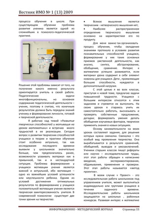 Вестник ИМО № 1 (13) 2009

процесса обучения в школе. При                      Всякое      мышление        является
существующем    обучении    проблема         творческим - нетворческого мышления нет;
развития ученика является одной из                  Наиболее          распространенное
сложнейших в психолого-педагогической        определение      творческого    мышления
практике.                                    основано на характеристике его по
                                             продукту.
                                                    Для меня важно так организовать
                                             процесс обучения, чтобы овладение
                                             знаниями протекало в условиях развития
                                             познавательных способностей учащихся,
                                             формирование у них таких основных
                                             приемов умственной деятельности, как
                                             анализ,      синтез,      абстрагирование,
                                             обобщение,     сравнение.     Интерес     к
                                             математике успешно развивается, если
                                             материал урока содержит в себе элемент
                                             новизны для учащихся. Дети , проявляющие
                                             большие способности, нуждаются в
Решение этой проблемы зависит от того, на    дополнительной нагрузке.
получение какого именно результата                  С этой целью я во всех классах,
ориентируется учитель в своей работе.        приступая к новой теме, предлагаю задачи
Педагогические                      задачи   повышенной трудности. Учащиеся с
многофункциональны,        но    основное    большим интересом относятся к этим
содержание педагогической деятельности –     заданиям и стремятся их выполнить. На
ученик, поэтому я считаю, что конечным       своих уроках я стараюсь учить их
результатом должна быть передача знаний      самостоятельно работать, высказывать и
ученику и формирование личности, готовой     проверять собственные предложения,
к творческой деятельности.                   догадки; формировать умения делать
       Я работаю над темой «Развитие         обобщения изучаемых факторов, творчески
творческих способностей и мотивация на       применять знания в новых ситуациях.
уроках математики» и встречаю много                 Основу занимательности на моих
трудностей в ее реализации. Сегодня          уроках составляют задания, для решения
вопрос о развитии творческих способностей    которых нужна смекалка. Смекалка – это
учащихся в теории и практики обучения        особый вид проявления творчества. Она
стоит особенно актуально, так как            вырабатывается в результате сравнений,
исследования      последнего      времени    обобщений, выводов и умозаключений.
выявили у школьников значительно             Ученики старших классов пишут рефераты
больше, чем предполагалось ранее,            или научно – исследовательские труды,
возможности усваивать материал как в         этот этап работы обращен к написанию
привычной, так и в нестандартной             введения,            экспериментирования,
ситуации. Проблема формирования у            обдумывания, применения и проверки.
учащихся мотивации учения является           Этот этап работы называется «метод
важной и актуальной, ибо мотивация –         проектов».
одно из важнейших условий успешности                 В моем случае « Проект» - это
или неуспешности ребенка. Одним из           исследовательская работа школьников под
условий      достижения       оптимальных    управлением учителя, может выполняться
результатов по формированию у учащихся       индивидуально или группами учащихся в
положительной мотивации учения является      течении         заданного         времени.
творческая заинтересованность учителя. В     Исследовательские работы школьников
современной психологии существует две        защищаются на школьных , районных
точки зрения на творчество:                  конкурсах. Развивая интерес к математике


                      ИНФОРМАЦИОННО - МЕТОДИЧЕСКИЙ ЖУРНАЛ                  Страница 33
 