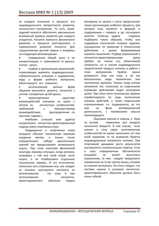 Вестник ИМО № 1 (13) 2009

за каждым учеником в процессе его            материала от целого к части предполагает
индивидуального (возрастного) развития,      такую организацию учебного процесса, при
личностного становления. То есть, моей       которой игра является и формой, и
задачей является обеспечить максимально      содержанием с первого и до последнего
возможный уровень развития для каждого       занятия. Учебные задачи          стараюсь
учащегося, показать важность физического     подбирать таким образом, чтобы они
развития в процессе всестороннего и          содержали тактические игровые задания,
гармоничного развития личности. Для          упрощенные по правилам и техническим
осуществления данной задачи я опираюсь       действиям,    с    целью формирования
на следующие рекомендации:                   игрового мышления. Подбор упражнений к
       определение общей цели и ее           личностно-ориентированному           уроку
конкретизацию в зависимости от разных        требует не только его объективной
этапов урока;                                сложности, но и знания индивидуальных
       подбор и организацию упражнений,      предпочтений каждого ученика в работе с
позволяющих выявлять индивидуальную          этим     материалом.     Крайне     важно
избирательность учеников к содержанию,       развернуть игру как игру, а не как
виду и форме учебного материала,             бесконечные ряды технических или
облегчающего его усвоение;                   тактических приемов. Только тогда ученик
       использование      разных     форм    увлекается ею, поскольку за отдельными
общения (монолога, диалога, полилога) с      игровыми действиями видит культурное
учетом конкретных целей урока;               целое. При этом чисто технические приемы
       проектирование            характера   отрабатываются по ходу выполнения
взаимодействий учеников на уроке с           игровых действий, а также отдельными
учетом их       личностных особенностей,     упражнениями, т.е. традиционно, но это
требований         к       межгрупповому     уже      на     фоне      мотивированной
взаимодействию         (распределение по     деятельности, с пониманием смысла
группам, парами ).                           происходящего.
     Наиболее успешно мне удаётся                   Оценивая умения и навыки, я беру
осуществлять личностно-ориентированный       за основу        нормативы для каждого
подход через спортивные игры.                школьного возраста. В том случае, если
     Традиционно в спортивных играх          ученик в силу своих анатомических
учащихся обучают техническим приемам         особенностей не может выполнить тот или
владения мячом, и только после               иной норматив, то во внимание берется
определенного      набора    двигательных    индивидуальные показатели ученика. При
умений им предоставляют возможность          позитивной динамике роста результатов
играть. При этом учителям физической         выставляется положительная отметка. Если
культуры знакома ситуация, когда ученики,    в силу определенных обстоятельств
знакомясь с той или иной игрой, хотят        учащийся      не     может     выполнить
играть, а не отрабатывать отдельные          упражнение, то ему следует предложить
технические приемы. И это естественно,       упражнение на ту же группу мышц, которое
поскольку суть спортивных игр, как следует   он сможет выполнить. Из этого следует, что
из анализа культурного контекста их          система оценки в условиях личностно-
возникновения, - это игра. А при             ориентированного обучения должна быть
использовании                   личностно-   очень гибкой.
ориентированного      обучения      подача




                      ИНФОРМАЦИОННО - МЕТОДИЧЕСКИЙ ЖУРНАЛ                 Страница 35
 
