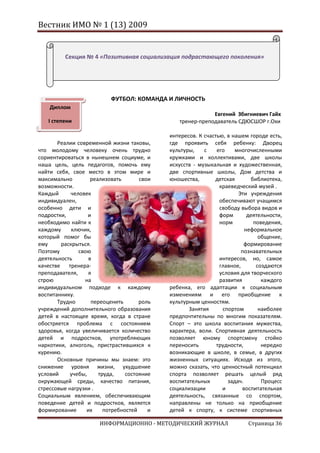 Вестник ИМО № 1 (13) 2009


          Секция № 4 «Позитивная социализация подрастающего поколения»




                           ФУТБОЛ: КОМАНДА И ЛИЧНОСТЬ
    Диплом
                                                            Евгений Збигниевич Гайх
   I степени                                    тренер-преподаватель СДЮСШОР г.Охи

                                             интересов. К счастью, в нашем городе есть,
       Реалии современной жизни таковы,      где проявить себя ребенку: Дворец
что молодому человеку очень трудно           культуры,    с    его    многочисленными
сориентироваться в нынешнем социуме, и       кружками и коллективами, две школы
наша цель, цель педагогов, помочь ему        искусств - музыкальная и художественная,
найти себя, свое место в этом мире и         две спортивные школы, Дом детства и
максимально         реализовать       свои   юношества,       детская       библиотека,
возможности.                                                    краеведческий музей .
Каждый      человек                                                    Эти учреждения
индивидуален,                                                   обеспечивают учащимся
особенно дети и                                                 свободу выбора видов и
подростки,         и                                            форм       деятельности,
необходимо найти к                                              норм         поведения,
каждому     ключик,                                                       неформальное
который помог бы                                                               общение,
ему     раскрыться.                                                       формирование
Поэтому        свою                                                      познавательных
деятельность       в                                            интересов, но, самое
качестве тренера-                                               главное,      создаются
преподавателя,     я                                            условия для творческого
строю            на                                             развития        каждого
индивидуальном подходе к каждому             ребенка, его адаптации к социальным
воспитаннику.                                изменениям и его приобщение к
       Трудно       переоценить       роль   культурным ценностям.
учреждений дополнительного образования              Занятия      спортом       наиболее
детей в настоящее время, когда в стране      предпочтительны по многим показателям.
обостряется проблема с состоянием            Спорт – это школа воспитания мужества,
здоровья, когда увеличивается количество     характера, воли. Спортивная деятельность
детей и подростков, употребляющих            позволяет юному спортсмену стойко
наркотики, алкоголь, пристрастившихся к      переносить        трудности,       нередко
курению.                                     возникающие в школе, в семье, в других
       Основные причины мы знаем: это        жизненных ситуациях. Исходя из этого,
снижение уровня жизни, ухудшение             можно сказать, что ценностный потенциал
условий     учебы,     труда,    состояние   спорта позволяет решать целый ряд
окружающей среды, качество питания,          воспитательных        задач.       Процесс
стрессовые нагрузки .                        социализации        и       воспитательная
Социальным явлением, обеспечивающим          деятельность, связанные со спортом,
поведение детей и подростков, является       направлены не только на приобщение
формирование      их     потребностей    и   детей к спорту, к системе спортивных

                      ИНФОРМАЦИОННО - МЕТОДИЧЕСКИЙ ЖУРНАЛ                  Страница 36
 