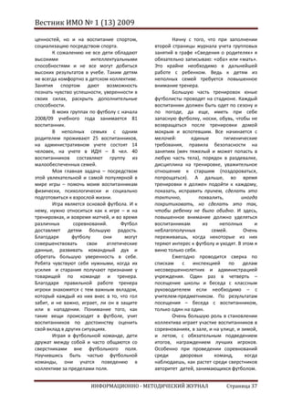 Вестник ИМО № 1 (13) 2009

ценностей, но и на воспитание спортом,               Начну с того, что при заполнении
социализацию посредством спорта.              второй страницы журнала учета групповых
       К сожалению не все дети обладают       занятий в графе «Сведения о родителях» я
высокими                интеллектуальными     обязательно записываю: «оба» или «мать».
способностями и не все могут добиться         Это крайне необходимо в дальнейшей
высоких результатов в учебе. Таким детям      работе с ребенком. Ведь к детям из
не всегда комфортно в детском коллективе.     неполных семей требуется повышенное
Занятия спортом дают возможность              внимание тренера.
познать чувство успешности, уверенности в            Большую часть тренировок юные
своих силах, раскрыть дополнительные          футболисты проводят на стадионе. Каждый
способности.                                  воспитанник должен быть одет по сезону и
       В моих группах по футболу с начала     по погоде, да еще, иметь при себе
2008/09 учебного года занимается 81           запасную футболку, носки, обувь, чтобы не
воспитанник.                                  возвращаться после тренировки домой
       В неполных семьях с одним              мокрым и вспотевшим. Все начинается с
родителем проживают 25 воспитанников,         мелочей:       единые        гигиенические
на административном учете состоят 14          требования, правила безопасности на
человек, на учете в ИДН – 8 чел. 40           занятиях (мяч тяжелый и может попасть в
воспитанников составляют группу из            любую часть тела), порядок в раздевалке,
малообеспеченных семей.                       дисциплина на тренировке, уважительное
       Моя главная задача – посредством       отношение к старшим (поздороваться,
этой увлекательной и самой популярной в       попрощаться). А дальше, во время
мире игры – помочь моим воспитанникам         тренировки я должен подойти к каждому,
физически, психологически и социально         показать, исправить причем, сделать это
подготовиться к взрослой жизни.               тактично,         похвалить,         иногда
       Игра является основой футбола. И к     покритиковать, но сделать это так,
нему, нужно относиться как к игре – и на      чтобы ребенку не было обидно. И здесь,
тренировках, и вовремя матчей, и во время     повышенное внимание должно уделяться
различных       соревнований.        Футбол   воспитанникам       из     неполных        и
доставляет детям большую радость.             неблагополучных         семей.        Очень
Благодаря      футболу       они      могут   переживаешь, когда некоторые из них
совершенствовать      свои     атлетические   теряют интерес к футболу и уходят. В этом я
данные, развивать командный дух и             виню только себя.
обретать большую уверенность в себе.                 Ежегодно проводится сверка по
Ребята чувствуют себя нужными, когда их       спискам    с    инспекцией     по     делам
усилия и старания получают признание у        несовершеннолетних и администрацией
товарищей по команде и тренера.               учреждения. Один раз в четверть –
Благодаря правильной работе тренера           посещение школы и беседа с классным
игроки знакомятся с тем важным вкладом,       руководителем если необходимо – с
который каждый из них внес в то, что гол      учителем-предметником. По результатам
забит, и не важно, играет, ли он в защите     посещения – беседа с воспитанником,
или в нападении. Понимание того, как          только один на один.
такие вещи происходят в футболе, учит                Очень большую роль в становлении
воспитанников по достоинству оценить          коллектива играет участие воспитанников в
свой вклад в других ситуациях.                соревнованиях, в зале, и на улице, и зимой,
       Играя в футбольной команде, дети       и летом, с обязательным подведением
дружат между собой и часто общаются со        итогов, награждением лучших игроков.
сверстниками вне футбольного поля.            Особенно при проведении соревнований
Научившись быть частью футбольной             среди     дворовых       команд,       когда
команды, они учатся поведению в               наблюдаешь, как растет среди сверстников
коллективе за пределами поля.                 авторитет детей, занимающихся футболом.


                       ИНФОРМАЦИОННО - МЕТОДИЧЕСКИЙ ЖУРНАЛ                  Страница 37
 