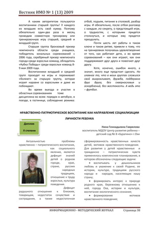 Вестник ИМО № 1 (13) 2009

       А каким авторитетом пользуются        отбой, подъем, питание в столовой, разбор
воспитанники старшей группы! У каждого       игры. И обязательно, после отбоя разговор
из младших есть свой кумир. Поэтому          с каждым ,по секрету, о предстоящей игре,
обязательно один-два раза в месяц            о трудностях, с которыми придется
проводим совместную тренировку или           столкнуться, и которые ему придется
тренировочную игру старшей, средней и        преодолеть.
младшей групп.                                      Почти шесть лет работы в таком
       Старшая группа бронзовый призер       ключе и таком ритме, привели к тому, что
чемпионата области среди учащихся,           на тренировках получаешь удовлетворение
победитель зональных соревнований с          от того, как работают дети, а во время
2006 года, серебряный призер чемпионата      соревнований – как они играют, как они
города среди взрослых команд, обладатель     поддерживают друг друга и помогают друг
«Кубка Победы» среди взрослых команд 8-      другу.
9 мая 2009 года.                                    Хотя, конечно, ошибок много, а
       Воспитанники младшей и средней        значит, много еще предстоит сделать. Но
групп проходят на игры и переживают          главное то, что в моих группах сложился
«болеют» за старшую группу, которая          свой микроклимат, дружба, поддержка
играет наравне со взрослыми и даже их        друг    друга,  без    сквернословия    и
побеждают.                                   оскорблений, без жестокости. А ведь это
       Во время выезда и участия в           – футбол.
областных соревнованиях     тоже
дисциплина во всем: порядок в автобусе, в
поезде, в гостинице, соблюдение режима:



НРАВСТВЕННО-ПАТРИОТИЧЕСКОЕ ВОСПИТАНИЕ КАК НАПРАВЛЕНИЕ СОЦИАЛИЗАЦИИ
                                 ЛИЧНОСТИ РЕБЕНКА
   Диплом
                                                          Нина Геннадьевна Гаврилова
   II степени                               воспитатель МДОУ Центр развития ребенка –
                                                      детский сад № 8 «Буратино» г.Охи

     Актуальностью              проблемы     сформированность нравственных качеств
нравственно – патриотического воспитания,    детей, мотивов нравственного поведения.
                       как социального       Для развития у детей нравственных и
                       явления, является     гражданско – патриотических чувств
                       дефицит знаний        применялось комплексное планирование, в
                       детей о родном        котором обозначены следующие задачи:
                       городе,      крае,            воспитывать    у   дошкольников
                       стране,    русских    любовь и уважение к своей Родине, ее
                                народных     истории, культуре, традициям русского
                               традициях,    народа и      народов, населяющих нашу
                       отношение к труду     страну;
                       взрослых, культура            формировать интерес к природе
                       поведения.            родного края, бережному отношению к
                                 Дефицит     ней, городу Оха, истории и культуре,
радушного     отношения     к    близким,    воспитание экологического сознания;
товарищам, недостаток сочувствия и                   формирование             мотивов
сострадания, а также недостаточная           нравственного поведения;


                      ИНФОРМАЦИОННО - МЕТОДИЧЕСКИЙ ЖУРНАЛ                 Страница 38
 