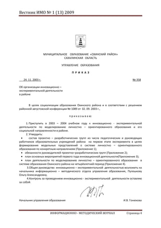 Вестник ИМО № 1 (13) 2009




                     МУНИЦИПАЛЬНОЕ ОБРАЗОВАНИЕ «ОХИНСКИЙ РАЙОН»
                                САХАЛИНСКАЯ ОБЛАСТЬ

                               УПРАВЛЕНИЕ ОБРАЗОВАНИЯ

                                     П Р И К А З

___24. 11. 2003 г.                                                              № 358

Об организации инновационно –
экспериментальной деятельности
в районе


      В целях социализации образования Охинского района и в соответствии с решением
районной августовской конференции № 1089 от 02. 09. 2003 г.,

                                   п р и к а з ы в а ю:

      1. Приступить в 2003 – 2004 учебном году к инновационно - экспериментальной
деятельности по моделированию личностно – ориентированного образования и его
социальной направленности в районе.
      2. Утвердить:
         состав проектно – разработнических групп из числа педагогических и руководящих
работников образовательных учреждений района на первом этапе эксперимента в целях
формирования модельных представлений о системе личностно – ориентированного
образования по конкретным направлениям (Приложение 1);
     обязанности руководителей проектно–разработнических групп (Приложение 2);
     план основных мероприятий первого года инновационной деятельности(Приложение 3);
     план деятельности по моделированию личностно – ориентированного образования в
системе образования Охинского района на четырёхлетний период (Приложение 4).
       3.Общее руководство инновационно – экспериментальной деятельностью возложить на
начальника информационно – методического отдела управления образования, Пулешкову
Ольгу Александровну.
       4.Контроль за проведением инновационно - экспериментальной деятельности оставляю
за собой.




Начальник управления образования                                          И.В. Гонюкова



                        ИНФОРМАЦИОННО - МЕТОДИЧЕСКИЙ ЖУРНАЛ                 Страница 4
 
