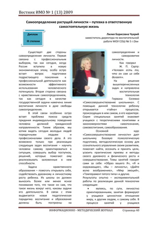 Вестник ИМО № 1 (13) 2009

     Самоопределение растущей личности – путевка в ответственную
                      самостоятельную жизнь

      Диплом                                                Лилия Борисовна Чухрий
                                             заместитель директора по воспитательной
      III степени                                         работе МОУ СОШ № 5 г.Охи


       Существует     две стороны                                 самоопределении и
самоопределения личности. Первая                                           саморазвитии
связана     с     профессиональным                                личности.
выбором, так как сегодня, когда                                         Как говорил
Россия     вступила      в     новую                                    Ж. П. Сартр:
экономическую эпоху, особо остро                                  «Человек есть то,
встает      вопрос        подготовки                              что он сам из себя
подрастающего        поколения      к                             делает».
профессиональной деятельности как                                   На          решение
возможности             эффективного                               вышеперечисленных
использования          человеческого                              задач и направлена
потенциала. Вторая сторона связана                                      воспитательная
с нравственным самоопределением,                                             технология
так как сегодня в качестве                                        Германа        Селевко
государственной задачи намечена линия       «Самосовершенствование школьника». С
воспитания личности в духе свободы          помощью данной технологии ребенку
самоопределения.                            открывается       «тайна»         процессов,
       В этой связи особенно остро          происходящих в нем самом, в его характере.
встает   проблема      поиска     средств   Серия специальных занятий знакомит
придания индивидуальному поведению          учащихся с теоретическими понятиями и
человека       должной       гражданской    закономерностями             самопознания,
направленности. Таким образом, мы           самовоспитания, самообразования.
хотим видеть сегодня молодых людей                    Основной                      курс
порядочными            людьми           и   «Самосовершенствование личности» дает
профессионалами своего дела. А это          школьнику     базовую      психологическую
возможно только при реализации              подготовку, методологическую основу для
следующих задач воспитания – научить        сознательного управления своим развитием,
человека самому ориентироваться в           помогает найти, осознать и принять цели,
ситуации, совершать выбор поступков,        усвоить практические приемы и методы
решений,     которые помогают ему           своего духовного и физического роста и
реализовывать заложенные в нем              совершенствования. Темы занятий говорят
способности.                                сами за себя: «Образ вашего Я», «Я и
       Задача               нравственного   окружающие», «Вы – личность», «Дайте
образования – помогать открывать себя,      волю воображению», «Мир эмоций»,
содействовать духовному и личностному       «Темперамент пятого типа» и другие.
росту ребенка. Из школы он должен           Результаты опытно – экспериментальной
выносить более или менее ясное              работы по реализации данной технологии
понимание того, что такое он сам, что       следующие:
такое жизнь вокруг него, каковы задачи                являясь, по сути, личностно
его деятельности. В связи с этим               ориентированными, занятия формируют
выдвигается      новая     педагогическая      у учащихся ценностное отношение
парадигма: воспитание и образование            миру, к другим людям, к самому себе. В
должны        быть     построены       на      процессе     занятий      у     учащихся

                       ИНФОРМАЦИОННО - МЕТОДИЧЕСКИЙ ЖУРНАЛ                 Страница 40
 