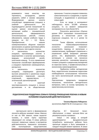 Вестник ИМО № 1 (13) 2009

развиваются     такие    качества,    как      признании. У многих учащихся появилась
терпимость,      сострадание,     умение       самостоятельность в суждениях, в оценке
управлять собой и своими эмоциями.             ситуаций, в выдвижении и реализации
Формирование         данных       качеств      новых идей.
способствует продвижению учащихся в                   Если на входе в эксперимент
учебной         деятельности.         Это   наблюдалось всего 10-20% активных
подтверждается ростом показателей по        учащихся, то на момент завершения
оценке уровня личностного роста:            эксперимента их стало более 50 %.
мотивация учебно – познавательной                     Результаты диагностики «Оценка
деятельности,           сформированость     уровня ЛРУ» показывают положительную
интеллектуальных      умений,     степень   динамику в личностном росте как
обучаемости, навыки учебного труда в        отдельных учащихся, так и в целом по
среднем на 0,2 – 0,3 балла.                 классам.
Приобретенные                     навыки              Таким образом, использование
коммуникативного общения помогают           технологии       «Самосовершенствование
организовать на уроках групповую работу     личности       школьника»       позволяет:
более успешно, чем в других классах;        осуществлять переход от воспитания к
       увеличилось            количество    самовоспитанию, пробуждает стремление к
учащихся, принимающих участие в             управлению собой, вооружает умением
мероприятиях в качестве организаторов,      делать это; формировать устойчивую
ведущих,       исполнителей        ролей,   мотивацию к учению как жизненно
участников команд. То есть применение       важному, ценностно - значимому процессу;
технологии способствует формированию        готовить учащихся к уверенному вхождению
у учащихся стремления самовыразиться,       во взрослую жизнь, к профессиональному и
раскрыться;                                 жизненному самоопределению.
       увеличилось            количество              Трудности: слабая методическая
учащихся,     старающихся     достигнуть    база, недостаточное понимание педагогами
высоких результатов в различных видах       необходимости использования технологии
деятельности:     творческой,    научной,   как части воспитательной системы класса,
спортивной,        художественно        –   школы.
эстетической, организаторской.              Перспективы:     продолжать     внедрение
       стала                    заметной    технологии, пополнение методического
заинтересованность учащихся в личных        материала, взять за основу программы по
достижениях      и   их    общественном     нравственному воспитанию.



ПЕДАГОГИЧЕСКАЯ ПОДДЕРЖКА СЕМЬИ В ПЕРИОД ПРИОБЩЕНИЯ РЕБЕНКА К НОВЫМ
              УСЛОВИЯМ СОЦИАЛЬНОЙ ДЕЙСТВИТЕЛЬНОСТИ

 Благодарность                                           Татьяна Юрьевна Лебеденко
                                            воспитатель МДОУ № 20 «Снегурочка» г.Охи


     Центральное место в формировании       общества.    Б.Г.   Белинский   писал:
личности ребенка занимает семья. Именно     «Воспитание в семье - великое дело: им
от нее на 70% зависит, каким вырастет       решается участь человека».
человек, и какие черты характера                 Семья - это среда, в которой
сформируют его натуру. В семье ребенок      удовлетворяется        фундаментальная
получает первичные навыки в восприятии      потребность маленького ребенка быть
действительности, приучается осознавать     принятым всерьез и быть уважаемым в
себя    полноправным     представителем     каждый текущий момент времени. В семье

                       ИНФОРМАЦИОННО - МЕТОДИЧЕСКИЙ ЖУРНАЛ               Страница 41
 