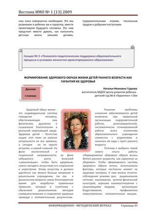 Вестник ИМО № 1 (13) 2009

наш союз совершенно необходим. Это мы       содержательными играми, посильным
развиваем в ребенке ум и характер, вместе   трудом и добрыми поступками.
проектируем будущего человека. Это нам
предстоит вместе думать, как наполнить
детскую    жизнь     умными      делами,




   Секция № 5 «Психолого-педагогическая поддержка образовательного
   процесса в условиях личностно-ориентированного образования»




    ФОРМИРОВАНИЕ ЗДОРОВОГО ОБРАЗА ЖИЗНИ ДЕТЕЙ РАННЕГО ВОЗРАСТА КАК
                       ГАРАНТИЯ ИХ ЗДОРОВЬЯ

     Диплом                                                 Наталья Ивановна Гудкова
                                            воспитатель МДОУ Центр развития ребенка-
    I степени                                         детский сад № 8 «Буратино» г.Охи



      Здоровый образ жизни -                                Решение          проблемы
это индивидуальная система                           снижения заболеваемости детей
поведения            человека,                       возможно      при     правильной
обеспечивающая            ему                        организации     оздоровительной
физическое,     душевное    и                        работы,       целенаправленной,
социальное благополучие в                            систематически спланированной
реальной окружающей среде.                           работы      всего      коллектива
Здоровье детей – богатство                           образовательного     учреждения
нации: этот тезис не утратил                         совместно с родителями и
актуальности во все времена,                         начинать её надо с групп раннего
а сегодня      он не просто                          возраста.
актуален, а самый главный. На                               Поэтому я выбрала темой
фоне      экологической     и                        своего       опыта         работы
социальной напряженности, на фоне           «Формирование здорового образа жизни
небывалого          роста        болезней   детей раннего возраста, как гарантия их
«цивилизации», чтобы быть здоровым,         здоровья». Чтобы сформировать систему
нужно овладеть искусством его сохранения    здорового образа жизни, использовала
и укрепления. Этому искусству и должно      факторы, которые постоянно влияют на
уделяться как можно больше внимания в       здоровье человека. К ним можно отнести:
дошкольном учреждении, так как          в   соблюдение режима дня; рациональное
дошкольном возрасте самое благоприятное     питание; закаливание; занятия физической
время     для    выработки     правильных   культурой; хорошие взаимоотношения с
привычек, которые в сочетании с             окружающими людьми;           организация
обучением      дошкольников       методам   бодрствования;              профилактика
совершенствования и сохранения здоровья     переутомления; положительные эмоции.
приведут к положительным результатам.

                      ИНФОРМАЦИОННО - МЕТОДИЧЕСКИЙ ЖУРНАЛ                Страница 43
 