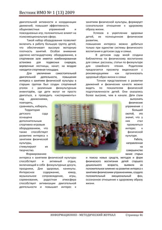 Вестник ИМО № 1 (13) 2009

двигательной активности и координации           занятиям физической культуры, формирует
движений; повышает эффективность                сознательное отношение к здоровому
общеизвестных           упражнений          и   образу жизни.
повседневных игр; положительно влияет на              Успехов в укреплении здоровья
психоэмоциональную сферу.                       детей, их полноценном физическом
      Такой набор оборудования позволяет        развитии,
включить в работу большую группу детей,         повышения интереса можно добиться
что обеспечивает высокую моторную               только при единстве системы физического
плотность занятий. Особое внимание              воспитания в детском саду и семье.
уделено нестандартному оборудованию, в                 В детском саду мной создана
спортивном зале имеется комбинированная         библиотечка по физическому воспитанию
установка    для      подвесных     снарядов,   для семьи: рассказы, статьи по физкультуре
веревочные лестницы, канат; на воздухе          для    семейного     чтения.     Родителям
находится спортивная площадка.                  предлагается просмотр видеокассет с
      Для    увеличения      самостоятельной    рекомендациями        как     организовать
двигательной    деятельности,     повышения     здоровый образ жизни в семье
интереса к занятиям физической культуры в               Точное представление о развитии
старших группах был создан спортивный           движений и физических качеств можно
уголок с различным физкультурным                видеть по       показателям     физической
инвентарём, где дети могут не просто            подготовленности детей. Они оказались
двигаться, а проводить «эксперименты»           более высокие, чем в начале. Дети стали
над      движениями,                                                              выполнять
повторять,                                                                       физические
сравнивать, избирать.                                                         упражнения с
    Территория                                                                     большей
детского         сада                                                         охотой,    это
оснащена                                                                      значит, что у
дополнительным                                                                них      стал
спортивно-игровым                                                               проявляться
оборудованием, что                                                            интерес      к
также способствует                                                              физической
развитию интереса к                                                           культуре.
занятиям физической                                                                  Работа,
культуры,                                                                      направленная
стимулируют          их                                                                   на
творчество.                                                                    совершенство
     Формированию                                                             вание старых
интереса к занятиям физической культуры         и поиска новых средств, методов и форм
способствует     и      активный      отдых,    физического воспитания детей старшего
включающий в себя физкультурные досуги,         дошкольного     возраста,    выявила      их
праздники, Дни здоровья, каникулы.              положительное влияние на развитие интереса к
Интересное         содержание,         юмор,    занятиям физическими упражнениями, создало
музыкальное       сопровождение,        игры,   положительный      эмоциональный       фон,
соревнования,       радостная     атмосфера     осознанное отношение к здоровому образу
способствует активизации двигательной           жизни.
деятельности и повышает интерес к




                        ИНФОРМАЦИОННО - МЕТОДИЧЕСКИЙ ЖУРНАЛ                   Страница 46
 