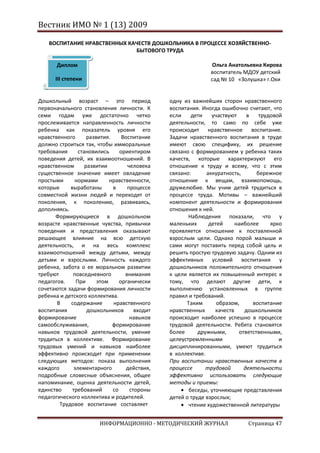 Вестник ИМО № 1 (13) 2009

    ВОСПИТАНИЕ НРАВСТВЕННЫХ КАЧЕСТВ ДОШКОЛЬНИКА В ПРОЦЕССЕ ХОЗЯЙСТВЕННО-
                              БЫТОВОГО ТРУДА

       Диплом                                                  Ольга Анатольевна Кирова
                                                               воспитатель МДОУ детский
      III степени                                              сад № 10 «Золушка» г.Охи


Дошкольный возраст – это период                 одну из важнейших сторон нравственного
первоначального становления личности. К         воспитания. Иногда ошибочно считают, что
семи годам уже достаточно четко                 если    дети    участвуют    в    трудовой
прослеживается направленность личности          деятельности, то само по себе уже
ребенка как показатель уровня его               происходит нравственное воспитание.
нравственного       развития.     Воспитание    Задачи нравственного воспитания в труде
должно строиться так, чтобы имморальные         имеют свою специфику, их решение
требования      становились      ориентиром     связано с формированием у ребенка таких
поведения детей, их взаимоотношений. В          качеств, которые характеризуют его
нравственном       развитии         человека    отношение к труду и всему, что с этим
существенное значение имеет овладение           связано:      аккуратность,      бережное
простыми      нормами        нравственности,    отношение к вещам, взаимопомощь,
которые     выработаны        в     процессе    дружелюбие. Мы учим детей трудиться в
совместной жизни людей и переходят от           процессе труда. Мотивы – важнейший
поколения, к поколению, развиваясь,             компонент деятельности и формирования
дополняясь.                                     отношения к ней.
      Формирующиеся в дошкольном                       Наблюдения показали, что у
возрасте нравственные чувства, привычки         маленьких      детей     наиболее     ярко
поведения и представления оказывают             проявляется отношение к поставленной
решающее влияние на всю детскую                 взрослым цели. Однако порой малыши и
деятельность, и на весь комплекс                сами могут поставить перед собой цель и
взаимоотношений между детьми, между             решить простую трудовую задачу. Одним из
детьми и взрослыми. Личность каждого            эффективных условий воспитания у
ребенка, забота о ее моральном развитии         дошкольников положительного отношения
требуют      повседневного         внимания     к цели является их повышенный интерес к
педагогов.     При      этом     органически    тому, что делают другие дети, к
сочетаются задачи формирования личности         выполнению установленных в группе
ребенка и детского коллектива.                  правил и требований.
       В    содержание        нравственного           Таким       образом,     воспитание
воспитания          дошкольников       входит   нравственных     качеств    дошкольников
формирование                         навыков    происходит наиболее успешно в процессе
самообслуживания,             формирование      трудовой деятельности. Ребята становятся
навыков трудовой деятельности, умение           более      дружными,      ответственными,
трудиться в коллективе. Формирование            целеустремленными                        и
трудовых умений и навыков наиболее              дисциплинированными, умеют трудиться
эффективно происходит при применении            в коллективе.
следующих методов: показа выполнения            При воспитании нравственных качеств в
каждого       элементарного         действия,   процессе      трудовой      деятельности
подробные словесные объяснения, общее           эффективно использовать следующие
напоминание, оценка деятельности детей,         методы и приемы:
единство     требований       со     стороны           беседы, уточняющие представления
педагогического коллектива и родителей.         детей о труде взрослых;
        Трудовое воспитание составляет                 чтение художественной литературы


                        ИНФОРМАЦИОННО - МЕТОДИЧЕСКИЙ ЖУРНАЛ                  Страница 47
 