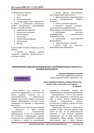 Вестник ИМО № 1 (13) 2009

на нравственную тематику;                              умение ребенка организовывать
       игры- занятия;                           свою продуктивную деятельность;
       игры;                                           сформированность представлений о
       этические беседы;                        честности    справедливости,      доброте,
       словарь добрых слов и выражений.         смелости;
В работе с родителями желательно                       ребята стали более дружные;
также     использовать    разнообразные                повысился     уровень    психолого-
формы и методы работы:                          педагогических знаний родителей.
       родительские собрания;                   Рекомендации для педагогов и родителей:
       тематические выставки;                          Необходимо                учитывать
       анкетирование;                           индивидуальные       и    психологические
       практикумы;                              особенности детей;
       недели открытых дверей;                          использовать        разнообразные
       консультации;                            формы работы;
       беседы.                                          работу проводить в системе;
                                                       делать    упор    на     личностно-
В результате получили следующие итоги           ориентированное образование.
работы:
       наличие   у ребенка желания
заниматься трудовой деятельностью в
свободное время;




ФОРМИРОВАНИЕ НАВЫКОВ СОТРУДНИЧЕСТВА У ДЕТЕЙ ДОШКОЛЬНОГО ВОЗРАСТА В
                      ИГРОВОЙ ДЕЯТЕЛЬНОСТИ

                                                          Людмила Федоровна Самокиш
                                                       воспитатель МДОУ Центр развития
      Благодарность                             ребенка детский сад № 8 «Буратино» г.Охи

                                        «Игра порождает радость, свободу, довольство,
                                            покой в себе и около себя, мир с миром»
                                                                              Ф. Фребель

   Пока ребенок мал, взрослые, как              социальных отношений, которые ему
правило, не задумываются, что станет в его      предоставляются ближайшим окружением.
жизни    главным,    вырастет    ли     он         Сотрудничество – это то, что помогает
целеустремленным,          обязательным,        любое дело превратить в интересное для
добрым, терпеливым к людям. Но сложный          себя и других занятие. Формирование
процесс формирования личности нельзя            навыков      сотрудничества,     процесс
откладывать на будущее и представлять           длительный и сложный, поэтому он очень
воле случая.                                    значим для ребенка.
   Эмоциональное благополучие человека             Большинство взрослых и педагогов не
–    уверенность    в   себе,     чувство       придают особого значения детской игре,
защищенности,             положительное         считая ее чуть ли не второстепенным
самоощущение от того, как складываются          занятием. В этом большая проблема
его отношения с окружающими людьми.             сегодняшнего дня. В среде сверстников
Социальный опыт приобретается ребенком          зарождается первая дружба, начальное
в общении и зависит от разнообразия             расположение друг к другу. Детское

                      ИНФОРМАЦИОННО - МЕТОДИЧЕСКИЙ ЖУРНАЛ                    Страница 48
 