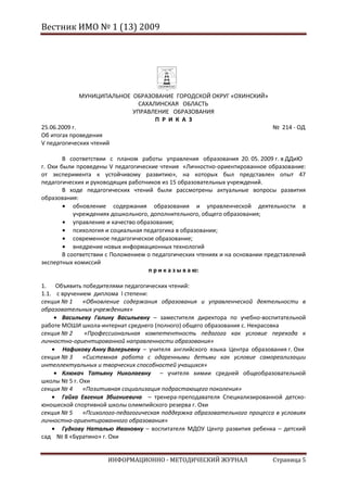 Вестник ИМО № 1 (13) 2009




            МУНИЦИПАЛЬНОЕ ОБРАЗОВАНИЕ ГОРОДСКОЙ ОКРУГ «ОХИНСКИЙ»
                            САХАЛИНСКАЯ ОБЛАСТЬ
                          УПРАВЛЕНИЕ ОБРАЗОВАНИЯ
                                 П Р И К А З
25.06.2009 г.                                                                № 214 - ОД
Об итогах проведения
V педагогических чтений

        В соответствии с планом работы управления образования 20. 05. 2009 г. в ДДиЮ
г. Охи были проведены V педагогические чтения «Личностно-ориентированное образование:
от эксперимента к устойчивому развитию», на которых был представлен опыт 47
педагогических и руководящих работников из 15 образовательных учреждений.
        В ходе педагогических чтений были рассмотрены актуальные вопросы развития
образования:
            обновление содержания образования и управленческой деятельности в
            учреждениях дошкольного, дополнительного, общего образования;
            управление и качество образования;
            психология и социальная педагогика в образовании;
            современное педагогическое образование;
            внедрение новых информационных технологий
        В соответствии с Положением о педагогических чтениях и на основании представлений
экспертных комиссий
                                     п р и к а з ы в а ю:

1. Объявить победителями педагогических чтений:
1.1. с вручением диплома I степени:
секция № 1    «Обновление содержания образования и управленческой деятельности в
образовательных учреждениях»
       Васильеву Галину Васильевну – заместителя директора по учебно-воспитательной
работе МОШИ школа-интернат среднего (полного) общего образования с. Некрасовка
секция № 2    «Профессиональная компетентность педагога как условие перехода к
личностно-ориентированной направленности образования»
       Нафикову Анну Валерьевну – учителя английского языка Центра образования г. Охи
секция № 3    «Системная работа с одаренными детьми как условие самореализации
интеллектуальных и творческих способностей учащихся»
       Клюкач Татьяну Николаевну – учителя химии средней общеобразовательной
школы № 5 г. Охи
секция № 4    «Позитивная социализация подрастающего поколения»
       Гайха Евгения Збигниевича – тренера-преподавателя Специализированной детско-
юношеской спортивной школы олимпийского резерва г. Охи
секция № 5    «Психолого-педагогическая поддержка образовательного процесса в условиях
личностно-ориентированного образования»
       Гудкову Наталью Ивановну – воспитателя МДОУ Центр развития ребенка – детский
сад № 8 «Буратино» г. Охи


                      ИНФОРМАЦИОННО - МЕТОДИЧЕСКИЙ ЖУРНАЛ                    Страница 5
 
