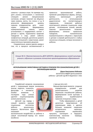 Вестник ИМО № 1 (13) 2009

сюжетно – ролевых играх. На примере игр,   правильно     организованной      работы,
дети учились использовать в жизненных      применяя разнообразные формы, методы,
ситуациях      разное     эмоциональное    приемы        организации         детской
состояние, которое помогает им общаться    деятельности,        с    использованием
через мимику, жесты, тон голоса и т.д. В   дидактических    игр    соответствующего
результате сформировался         уровень   содержания,        позволяют     добиться
навыков сотрудничества: дети       знают   качественного усвоения социальных норм
нормы       поведения,     сформированы    детьми; отслеживание знаний, умений,
коммуникативные        навыки,     умеют   навыков      дошкольников       позволяет
устанавливать и поддерживать контакт с     формировать      этически     правильное
детьми в группе, подчиняются правилам      поведение,                положительные
поведения в игре, умеют избегать           взаимоотношения в общении с взрослыми
конфликтных ситуаций, достаточно развито   и детьми в игровой деятельности и любых
гуманное отношений к сверстникам, умеют    жизненных ситуациях, которые возникают у
самостоятельно принимать решения.          ребенка.
    Следовательно, можно сделать вывод о
том, что в процессе систематической и




     Секция № 6 «Преемственность ДОУ-ШКОЛА в формировании новой культуры
       учения и обучения в условиях личностно-ориентированного образования»



  ИСПОЛЬЗОВАНИЕ ЭФФЕКТИВНЫХ МЕТОДОВ И ПРИЕМОВ ПРИ ОЗНАКОМЛЕНИИ ДЕТЕЙ С
                          ОКРУЖАЮЩИМ МИРОМ
                                                     Дарья Николаевна Кобозева
    Диплом                                     воспитатель МДОУ Центр развития
                                      ребенка – детский сад № 8 «Буратино» г.Охи
   I степени



     Разработкой вопросов ознакомления          с трех до пяти лет).
детей с окружающим миром занимались             Важным фактором является создание
многие педагоги, психологи,                        определенных      условий      для
философы      и    лингвисты.                      разностороннего           развития
Особое       внимание        в                     творческих способностей ребенка,
последние     годы     ученые                      формирование основ культуры и
уделяют     социокультурному                       здоровья,         вырабатывается
аспекту воспитания.                                гуманное отношение к миру.
     Детский сад наряду с                               Чтобы сформировать у детей
семьей является важным                             целостные     представления     об
социальным         институтом                      окружающем мире, я уделяла
ребенка          дошкольного                       большое внимание: сведениям
возраста. Воспитатели ДОУ                          исторического           характера,
оказывают                 свое                     подчеркивая           взаимосвязь
воспитательное воздействие на ребенка в    прошлого,     настоящего   и    будущего;
самый сенситивный период его жизни         комплексному изучению            природы,
(особенно                                  населения и России,


                     ИНФОРМАЦИОННО - МЕТОДИЧЕСКИЙ ЖУРНАЛ                Страница 50
 