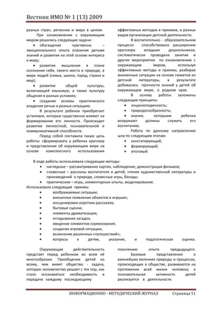 Вестник ИМО № 1 (13) 2009

разных стран, регионов и мира в целом.        эффективных методов и приемов, и разных
      При ознакомлении с окружающим           видов организации детской деятельности.
миром решались следующие задачи:                     В воспитательно - образовательном
        обогащение      чувственно      –     процессе     способствовала расширению
эмоционального опыта освоения детьми          кругозора     младших      дошкольников,
знаний и развития на этой основе интереса     систематически проводила занятия и
к миру;                                       другие мероприятия по ознакомлению с
        развитие мышления в плане             окружающим         миром,       используя
осознания себя, своего места в природе, в     эффективные методы и приемы, разбирая
мире людей (семья, школа, город, страна и     жизненные ситуации на основе сюжетов из
мир);                                         детской    литературы,    в    результате
        развитие     общей      культуры,     добивалась прочности знаний у детей об
включающей языковую, а также культуру         окружающем мире, о родном крае.
общения в разных условиях;                           В    основу    работы    заложены
        создание основы практического         следующие принципы:
владения речью в разных ситуациях.                   энциклопедичность;
        В результате ребенок приобретает             природосообразность;
установки, которые существенно влияют на             знания,     которыми       ребенка
формирование его личности. Происходит         вооружают      должны     служить     его
развитие личностной, познавательной и         воспитанию.
коммуникативной способности.                         Работа по данному направлению
        Перед собой поставила такую цель      шла по следующим этапам:
работы: сформировать у ребенка кругозор              констатирующий;
и представление об окружающем мире на                формирующий;
основе     комплексного    использования             итоговый.

   В ходе работы использовала следующие методы:
          наглядные – рассматривание картин, наблюдение, демонстрация фильмов;
          словесные – рассказы воспитателя и детей, чтение художественной литературы и
          произведений о природе, словесные игры, беседы;
          практические – игры, элементарные опыты, моделирование.
Использовала следующие приемы:
              воображаемые ситуации;
              внезапное появление объектов и игрушек;
              инсценировки коротких рассказов;
              бытовые сценки;
              элементы драматизации;
              отгадывание загадок;
              введение элементов соревнования;
              создание игровой ситуации;
              включение различных «путешествий»;
              вопросы     к      детям,    указания,    и     педагогическая   оценка.

       Окружающая       действительность      поколению      опыта      предыдущего.
предстает перед ребенком во всем её                  Базовые     представления      о
многообразии. Приобщение детей ко             важнейших явлениях природы и процессах,
всему, чем живет общество - задача,           происходящих в обществе, развиваются на
которую человечество решает с тех пор, как    протяжении всей жизни человека; а
стало осознаваться необходимость в            познавательная     активность    детей
передаче каждому последующему                 реализуется в деятельности.


                      ИНФОРМАЦИОННО - МЕТОДИЧЕСКИЙ ЖУРНАЛ                 Страница 51
 