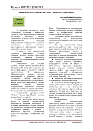 Вестник ИМО № 1 (13) 2009

          РАЗВИТИЕ ПОЗНАВАТЕЛЬНОЙ ДЕЯТЕЛЬНОСТИ МЛАДШИХ ШКОЛЬНИКОВ

                                                             Колчина Альфия Хасимовна
      Диплом                                                  учитель начальных классов
                                                                    МОУ СОШ № 7 г.Охи
     II степени

                                               Цель: Пронаблюдать как использование
        За последние десятилетия четко         научных современных методов и приемов
обозначилась тенденция к изменению             влияет на формирование, развитие
сущности, целей и приоритетных ценностей       познавательной деятельности.
российского        начального        общего            Логические приёмы как средства,
образования. В Федеральном компоненте          направленные         на       формирование
государственного                  стандарта    познавательной деятельности учащихся в
подчеркивается необходимость создания          урочное время.
качественно         новой        личностно             Как же формируются новые
ориентированной развивающей модели             умственные действия через различные
массовой начальной школы.                      виды познавательной деятельности? Н.Ф.
        В связи с этим приоритетной            Талызина      рассматривает     вопрос    «
становится      развивающая         функция    Формирование                 познавательной
обучения, которая должна обеспечить            деятельности младших школьников» через
становление        личности       младшего     развитие логического мышления:
школьника, раскрытие его индивидуальных                логическое мышление формируется
возможностей.                                  через приёмы сравнения предметов,
        Методическая      цель      каждого    формирования понятия об общих и
учителя – создать условия для проявления       отличительных      признаках     предметов,
познавательной активности учащихся как         приёма изменения свойств, выбора
основы формирования и развития учебной         признака, работу над определениями,
компетентности.        В      современном      выведение следствий с соблюдением
образовательном       процессе       учитель   требований закона контрапозиции ( если А,
равноправный с учащимися партнер,              то В. Дано А Вывод В и т.д.);
организатор      учебной      деятельности,            логическое мышление формируется
участник коллективного процесса познания.      в определенной последовательности;
Ученик здесь: целостная личность, субъект              логические приемы формируются и
внимания;         участник         учебного    используются как на каком-то конкретном
сотрудничества; критически мыслящий            материале, так        и на независимом
маленький человек; не ученик, а учащийся,      материале при усвоении других учебных
т.е. учащий себя под руководством учителя.     предметов. Поэтому могут выступать как
        А. Дистерверг однажды заметил          готовые познавательные средства, которые
«Плохой учитель преподносит истину,            служат для создания среды познавательной
хороший учит ее видеть».                       деятельности.
      В своем выступлении рассматриваю                Приём сравнения.
вопрос     о   развитии     познавательной            Развитие              познавательной
деятельности младших школьников в              деятельности у своих учеников я начала с
условиях традиционной системы обучения         развития логического мышления: освоения
по УМК «Школа России» с использованием         приема сравнения предметов - умения
современных методов и приемов :                выделять в предметах свойства. Для того,
проблемное      обучение,     «Критическое     чтобы дети могли увидеть в предмете
мышление», поисково – исследовательская        множество свойств учила сопоставлять
работа.                                        данный предмет с другими , находить


                        ИНФОРМАЦИОННО - МЕТОДИЧЕСКИЙ ЖУРНАЛ                  Страница 52
 