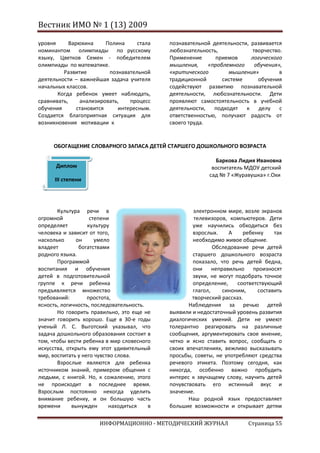 Вестник ИМО № 1 (13) 2009

уровня      Варюхина      Полина     стала   познавательной деятельности, развивается
номинантом олимпиады по русскому             любознательность,            творчество.
языку, Цветков Семен - победителем           Применение      приемов      логического
олимпиады по математике.                     мышления,     «проблемного    обучения»,
         Развитие          познавательной    «критического        мышления»         в
деятельности – важнейшая задача учителя      традиционной       системе     обучения
начальных классов.                           содействуют развитию познавательной
       Когда ребенок умеет наблюдать,        деятельности, любознательности. Дети
сравнивать,     анализировать,    процесс    проявляют самостоятельность в учебной
обучения       становится     интересным.    деятельности,   подходят   к    делу   с
Создается благоприятная ситуация для         ответственностью, получают радость от
возникновения мотивации к                    своего труда.


     ОБОГАЩЕНИЕ СЛОВАРНОГО ЗАПАСА ДЕТЕЙ СТАРШЕГО ДОШКОЛЬНОГО ВОЗРАСТА

                                                             Баркова Лидия Ивановна
      Диплом                                                воспитатель МДОУ детский
                                                           сад № 7 «Журавушка» г.Охи
      III степени




       Культура речи в                               электронном мире, возле экранов
огромной            степени                           телевизоров, компьютеров. Дети
определяет         культуру                          уже научились обходиться без
человека и зависит от того,                          взрослых.    А     ребенку    так
насколько     он      умело                          необходимо живое общение.
владеет        богатствами                                   Обследование речи детей
родного языка.                                       старшего дошкольного возраста
       Программой                                    показало, что речь детей бедна,
воспитания и обучения                                они неправильно произносят
детей в подготовительной                             звуки, не могут подобрать точное
группе к речи ребенка                                определение,     соответствующий
предъявляется множество                              глагол,    синоним,     составить
требований:        простота,                         творческий рассказ.
ясность, логичность, последовательность.            Наблюдения за речью детей
       Но говорить правильно, это еще не     выявили и недостаточный уровень развития
значит говорить хорошо. Еще в 30-е годы      диалогических умений. Дети не умеют
ученый Л. С. Выготский указывал, что         толерантно реагировать на различные
задача дошкольного образования состоит в     сообщения, аргументировать свое мнение,
том, чтобы вести ребенка в мир словесного    четко и ясно ставить вопрос, сообщать о
искусства, открыть ему этот удивительный     своих впечатлениях, вежливо высказывать
мир, воспитать у него чувство слова.         просьбы, советы, не употребляют средства
       Взрослые являются для ребенка         речевого этикета. Поэтому сегодня, как
источником знаний, примером общения с        никогда, особенно важно пробудить
людьми, с книгой. Но, к сожалению, этого     интерес к звучащему слову, научить детей
не происходит в последнее время.             почувствовать его истинный вкус и
Взрослым постоянно некогда уделить           значение.
внимание ребенку, и он большую часть                Наш родной язык предоставляет
времени      вынужден      находиться    в   большие возможности и открывает детям

                      ИНФОРМАЦИОННО - МЕТОДИЧЕСКИЙ ЖУРНАЛ                Страница 55
 