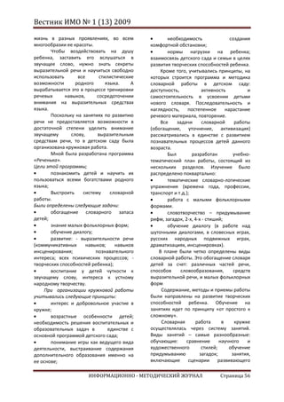 Вестник ИМО № 1 (13) 2009

жизнь в разных проявлениях, во всем                 необходимость                создания
многообразии ее красоты.                     комфортной обстановки;
       Чтобы воздействовать на душу                 нормы нагрузки на ребенка;
ребенка, заставить его вслушаться в          взаимосвязь детского сада и семьи в целях
звучащее слово, нужно знать секреты          развития творческих способностей ребенка.
выразительной речи и научиться свободно          Кроме того, учитывались принципы, на
использовать      все       стилистические   которых строится программа и методика
возможности      родного       языка.    А   словарной работы в детском саду:
вырабатывается это в процессе тренировки     доступность,           активность           и
речевых      навыков,      сосредоточении    самостоятельность в усвоении детьми
внимания на выразительных средствах          нового словаря. Последовательность и
языка.                                       наглядность,     постепенное      нарастание
       Поскольку на занятиях по развитию     речевого материала, повторение.
речи не предоставляется возможности в            Все    задачи      словарной      работы
достаточной степени уделить внимание         (обогащение, уточнение, активизация)
звучащему      слову,      выразительным     рассматривались в единстве с развитием
средствам речи, то в детском саду была       познавательных процессов детей данного
организована кружковая работа.               возраста.
       Мной была разработана программа              Был         разработан         учебно-
«Реченька».                                  тематический план работы, состоящий из
Цели этой программы;                         нескольких разделов. Изучение было
       познакомить детей и научить их        распределено поквартально:
пользоваться всеми богатствами родного              тематические словарно-логические
языка;                                       упражнения (времена года, профессии,
       Выстроить    систему      словарной   транспорт и т.д.);
работы.                                             работа с малыми фольклорными
Были определены следующие задачи:            формами.
       обогащение словарного запаса                 словотворчество – придумывание
детей;                                       рифм, загадок, 2-х, 4-х - стиший;
       знание малых фольклорных форм;               обучение диалогу (в работе над
       обучение диалогу;                     шуточными диалогами, в словесных играх,
       развитие: - выразительности речи      русских народных подвижных играх,
(коммуникативных      навыков;     навыков   драматизациях, инсценировках).
инсценирования;           познавательного       В плане были четко определены виды
интереса; всех психических процессов; -      словарной работы. Это обогащение словаря
творческих способностей ребенка);            детей за счет: различных частей речи,
       воспитание у детей чуткости к         способов     словообразования,        средств
звучащему слову, интереса к устному          выразительной речи, и малых фольклорных
народному творчеству.                        форм
    При организации кружковой работы             Содержание, методы и приемы работы
учитывались следующие принципы:              были направлены на развитие творческих
       интерес и добровольное участие в      способностей ребенка. Обучение на
кружке;                                      занятиях идет по принципу «от простого к
       возрастные особенности детей;         сложному».
необходимость решения воспитательных и           Словарная       работа      в     кружке
образовательных задач в         единстве с   осуществлялась через систему занятий.
основной программой детского сада;           Виды занятий – самые разнообразные:
       понимание игры как ведущего вида      обучающие:      сравнение      научного     и
деятельности, выстраивание содержания        художественного        стилей;      обучение
дополнительного образования именно на        придумыванию          загадок;       занятия,
ее основе;                                   включающие       сценарии      развивающего

                      ИНФОРМАЦИОННО - МЕТОДИЧЕСКИЙ ЖУРНАЛ                   Страница 56
 