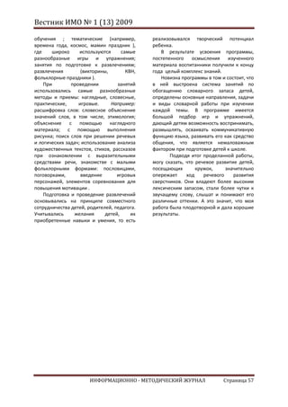 Вестник ИМО № 1 (13) 2009

обучения ; тематические (например,           реализовывался творческий потенциал
времена года, космос, мамин праздник ),      ребенка.
где    широко      используются     самые       В результате усвоения программы,
разнообразные игры и упражнения;             постепенного     осмысления    изученного
занятия по подготовке к развлечениям;        материала воспитанники получили к концу
развлечения        (викторины,        КВН,   года целый комплекс знаний.
фольклорные праздники ).                        Новизна программы в том и состоит, что
    При        проведении         занятий    в ней выстроена система занятий по
использовались самые разнообразные           обогащению словарного запаса детей,
методы и приемы: наглядные, словесные,       определены основные направления, задачи
практические,     игровые.      Например:    и виды словарной работы при изучении
расшифровка слов: словесное объяснение       каждой темы. В программе имеется
значений слов, в том числе, этимология;      большой подбор игр и упражнений,
объяснение с помощью наглядного              дающий детям возможность воспринимать,
материала; с помощью выполнения              размышлять, осваивать коммуникативную
рисунка; поиск слов при решении речевых      функцию языка, развивать его как средство
и логических задач; использование анализа    общения, что является немаловажным
художественных текстов, стихов, рассказов    фактором при подготовке детей к школе.
при ознакомлении с выразительными                   Подводя итог проделанной работы,
средствами речи, знакомстве с малыми         могу сказать, что речевое развитие детей,
фольклорными формами: пословицами,           посещающих        кружок,     значительно
поговорками,       введение       игровых    опережает     ход    речевого    развития
персонажей, элементов соревнования для       сверстников. Они владеют более высоким
повышения мотивации .                        лексическим запасом, стали более чутки к
    Подготовка и проведение развлечений      звучащему слову, слышат и понимают его
основывались на принципе совместного         различные оттенки. А это значит, что моя
сотрудничества детей, родителей, педагога.   работа была плодотворной и дала хорошие
Учитывались     желания      детей,     их   результаты.
приобретенные навыки и умения, то есть




                      ИНФОРМАЦИОННО - МЕТОДИЧЕСКИЙ ЖУРНАЛ                Страница 57
 
