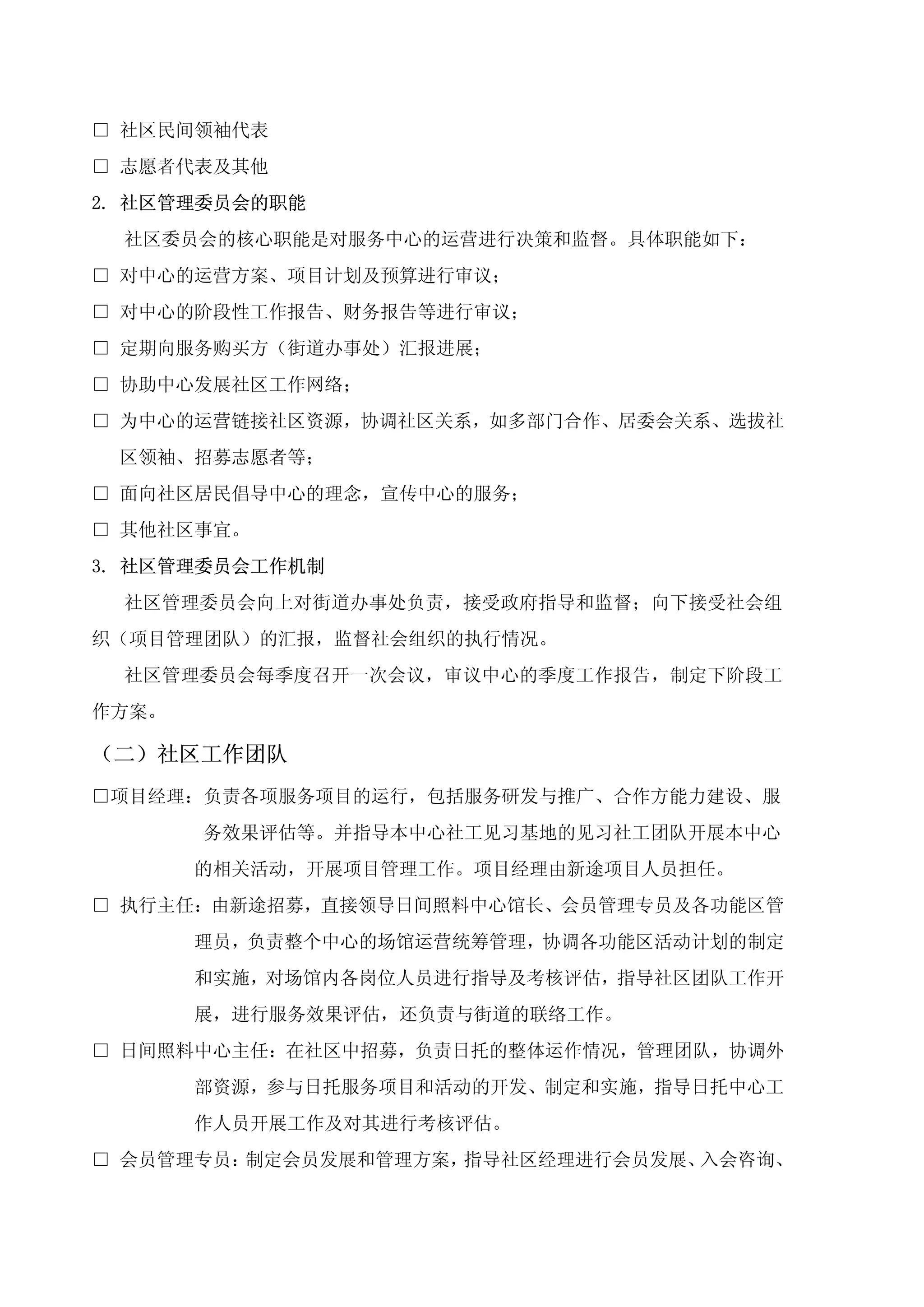 □ 社区民间领袖代表
□ 志愿者代表及其他
2. 社区管理委员会的职能
 社区委员会的核心职能是对服务中心的运营进行决策和监督。具体职能如下：
□ 对中心的运营方案、项目计划及预算进行审议；
□ 对中心的阶段性工作报告、财务报告等进行审议；
□ 定期向服务购买方（街道办事处）汇报进展；
□ 协助中心发展社区工作网络；
□ 为中心的运营链接社区资源，协调社区关系，如多部门合作、居委会关系、选拔社
 区领袖、招募志愿者等；
□ 面向社区居民倡导中心的理念，宣传中心的服务；
□ 其他社区事宜。
3. 社区管理委员会工作机制
 社区管理委员会向上对街道办事处负责，接受政府指导和监督；向下接受社会组
织（项目管理团队）的汇报，监督社会组织的执行情况。
 社区管理委员会每季度召开一次会议，审议中心的季度工作报告，制定下阶段工
作方案。

（二）社区工作团队
□项目经理：负责各项服务项目的运行，包括服务研发与推广、合作方能力建设、服
       务效果评估等。并指导本中心社工见习基地的见习社工团队开展本中心
       的相关活动，开展项目管理工作。项目经理由新途项目人员担任。
□ 执行主任：由新途招募，直接领导日间照料中心馆长、会员管理专员及各功能区管
       理员，负责整个中心的场馆运营统筹管理，协调各功能区活动计划的制定
       和实施，对场馆内各岗位人员进行指导及考核评估，指导社区团队工作开
       展，进行服务效果评估，还负责与街道的联络工作。
□ 日间照料中心主任：在社区中招募，负责日托的整体运作情况，管理团队，协调外
       部资源，参与日托服务项目和活动的开发、制定和实施，指导日托中心工
       作人员开展工作及对其进行考核评估。
□ 会员管理专员：制定会员发展和管理方案，指导社区经理进行会员发展、入会咨询、
 