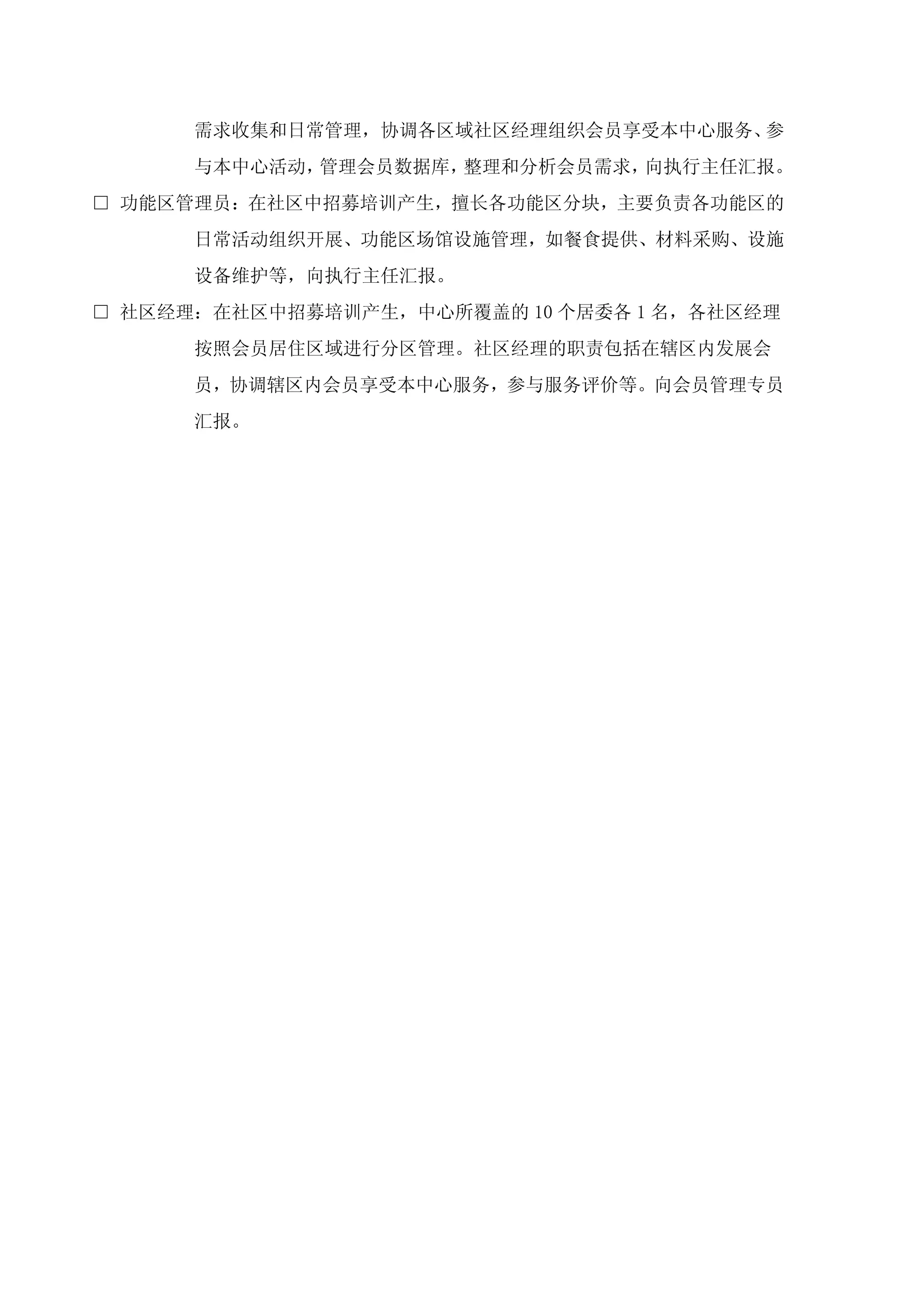 需求收集和日常管理，协调各区域社区经理组织会员享受本中心服务、参
      与本中心活动，管理会员数据库，整理和分析会员需求，向执行主任汇报。
□ 功能区管理员：在社区中招募培训产生，擅长各功能区分块，主要负责各功能区的
      日常活动组织开展、功能区场馆设施管理，如餐食提供、材料采购、设施
      设备维护等，向执行主任汇报。
□ 社区经理：在社区中招募培训产生，中心所覆盖的 10 个居委各 1 名，各社区经理
      按照会员居住区域进行分区管理。社区经理的职责包括在辖区内发展会
      员，协调辖区内会员享受本中心服务，参与服务评价等。向会员管理专员
      汇报。
 