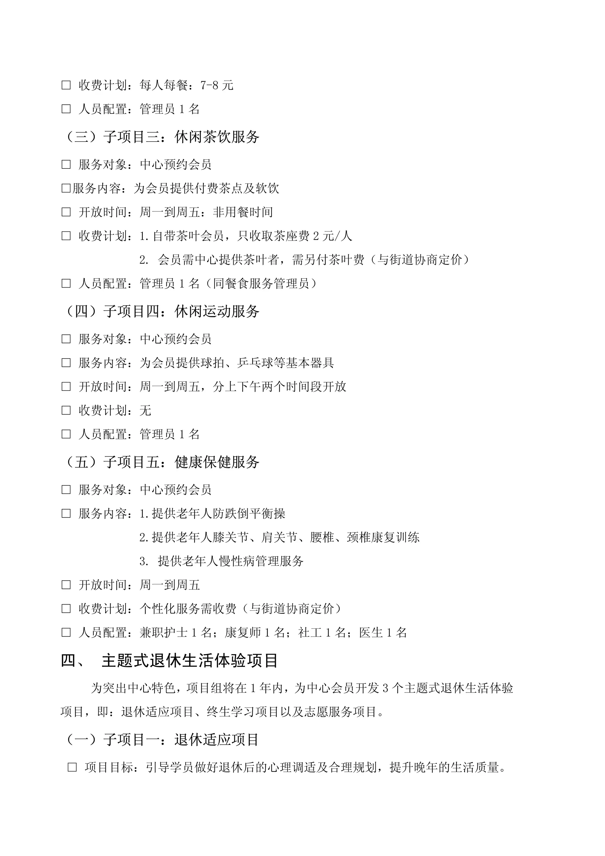 □ 收费计划：每人每餐：7-8 元
□ 人员配置：管理员 1 名

（三）子项目三：休闲茶饮服务
□ 服务对象：中心预约会员
□服务内容：为会员提供付费茶点及软饮
□ 开放时间：周一到周五：非用餐时间
□ 收费计划：1.自带茶叶会员，只收取茶座费 2 元/人
        2. 会员需中心提供茶叶者，需另付茶叶费（与街道协商定价）
□ 人员配置：管理员 1 名（同餐食服务管理员）

（四）子项目四：休闲运动服务
□ 服务对象：中心预约会员
□ 服务内容：为会员提供球拍、乒乓球等基本器具
□ 开放时间：周一到周五，分上下午两个时间段开放
□ 收费计划：无
□ 人员配置：管理员 1 名

（五）子项目五：健康保健服务
□ 服务对象：中心预约会员
□ 服务内容：1.提供老年人防跌倒平衡操
        2.提供老年人膝关节、肩关节、腰椎、颈椎康复训练
        3. 提供老年人慢性病管理服务
□ 开放时间：周一到周五
□ 收费计划：个性化服务需收费（与街道协商定价）
□ 人员配置：兼职护士 1 名；康复师 1 名；社工 1 名；医生 1 名

四、 主题式退休生活体验项目
   为突出中心特色，项目组将在 1 年内，为中心会员开发 3 个主题式退休生活体验
项目，即：退休适应项目、终生学习项目以及志愿服务项目。

（一）子项目一：退休适应项目
□ 项目目标：引导学员做好退休后的心理调适及合理规划，提升晚年的生活质量。
 