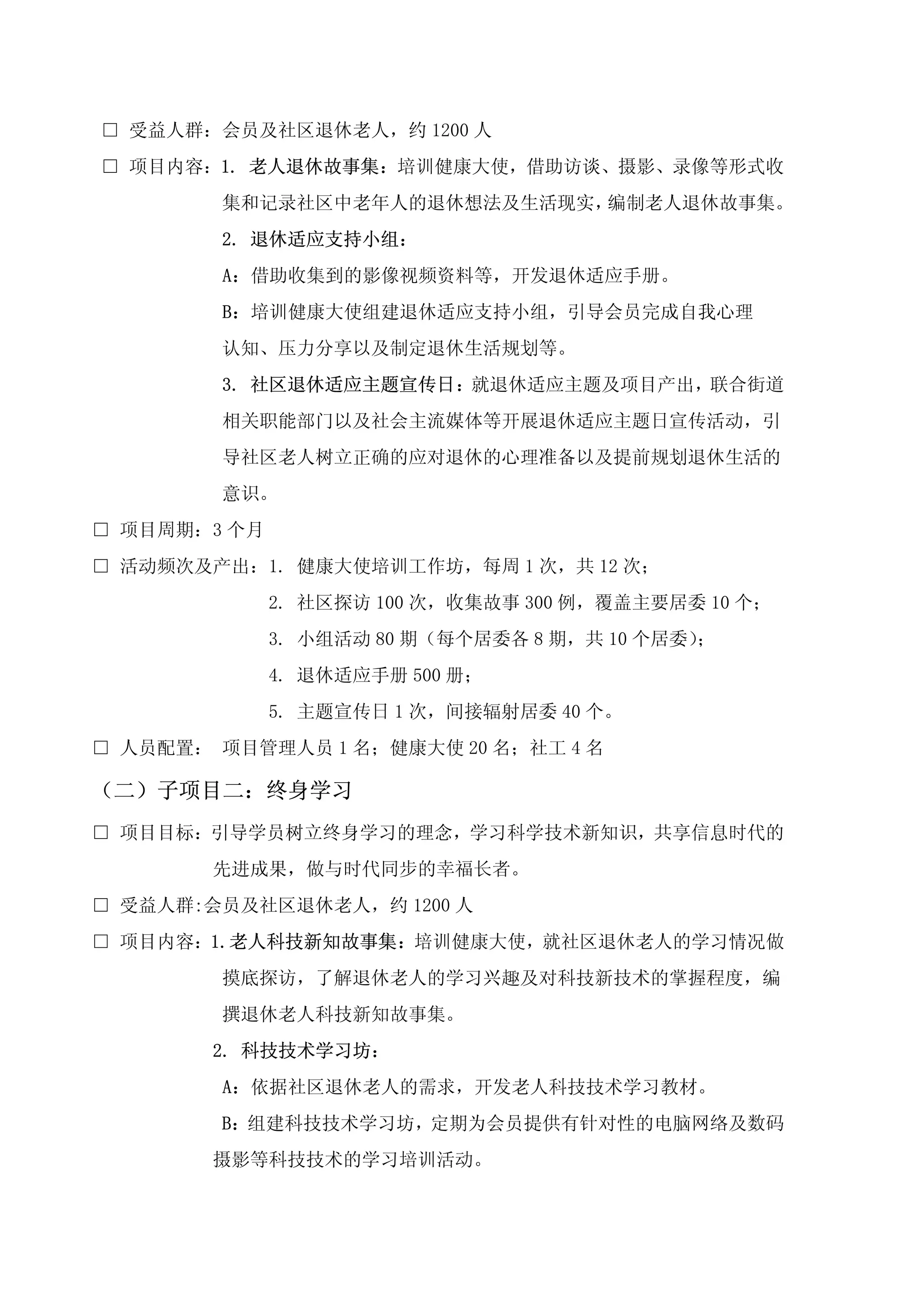 □ 受益人群：会员及社区退休老人，约 1200 人
□ 项目内容：1. 老人退休故事集：培训健康大使，借助访谈、摄影、录像等形式收
        集和记录社区中老年人的退休想法及生活现实，编制老人退休故事集。
        2. 退休适应支持小组：
        A：借助收集到的影像视频资料等，开发退休适应手册。
        B：培训健康大使组建退休适应支持小组，引导会员完成自我心理
        认知、压力分享以及制定退休生活规划等。
        3. 社区退休适应主题宣传日：就退休适应主题及项目产出，联合街道
        相关职能部门以及社会主流媒体等开展退休适应主题日宣传活动，引
        导社区老人树立正确的应对退休的心理准备以及提前规划退休生活的
        意识。
□ 项目周期：3 个月
□ 活动频次及产出：1. 健康大使培训工作坊，每周 1 次，共 12 次；
              2. 社区探访 100 次，收集故事 300 例，覆盖主要居委 10 个；
              3. 小组活动 80 期（每个居委各 8 期，共 10 个居委）；
              4. 退休适应手册 500 册；
              5. 主题宣传日 1 次，间接辐射居委 40 个。
□ 人员配置： 项目管理人员 1 名；健康大使 20 名；社工 4 名

（二）子项目二：终身学习
□ 项目目标：引导学员树立终身学习的理念，学习科学技术新知识，共享信息时代的
        先进成果，做与时代同步的幸福长者。
□ 受益人群:会员及社区退休老人，约 1200 人
□ 项目内容：1.老人科技新知故事集：培训健康大使，就社区退休老人的学习情况做
        摸底探访，了解退休老人的学习兴趣及对科技新技术的掌握程度，编
        撰退休老人科技新知故事集。
        2. 科技技术学习坊：
        A：依据社区退休老人的需求，开发老人科技技术学习教材。
        B：组建科技技术学习坊，定期为会员提供有针对性的电脑网络及数码
        摄影等科技技术的学习培训活动。
 