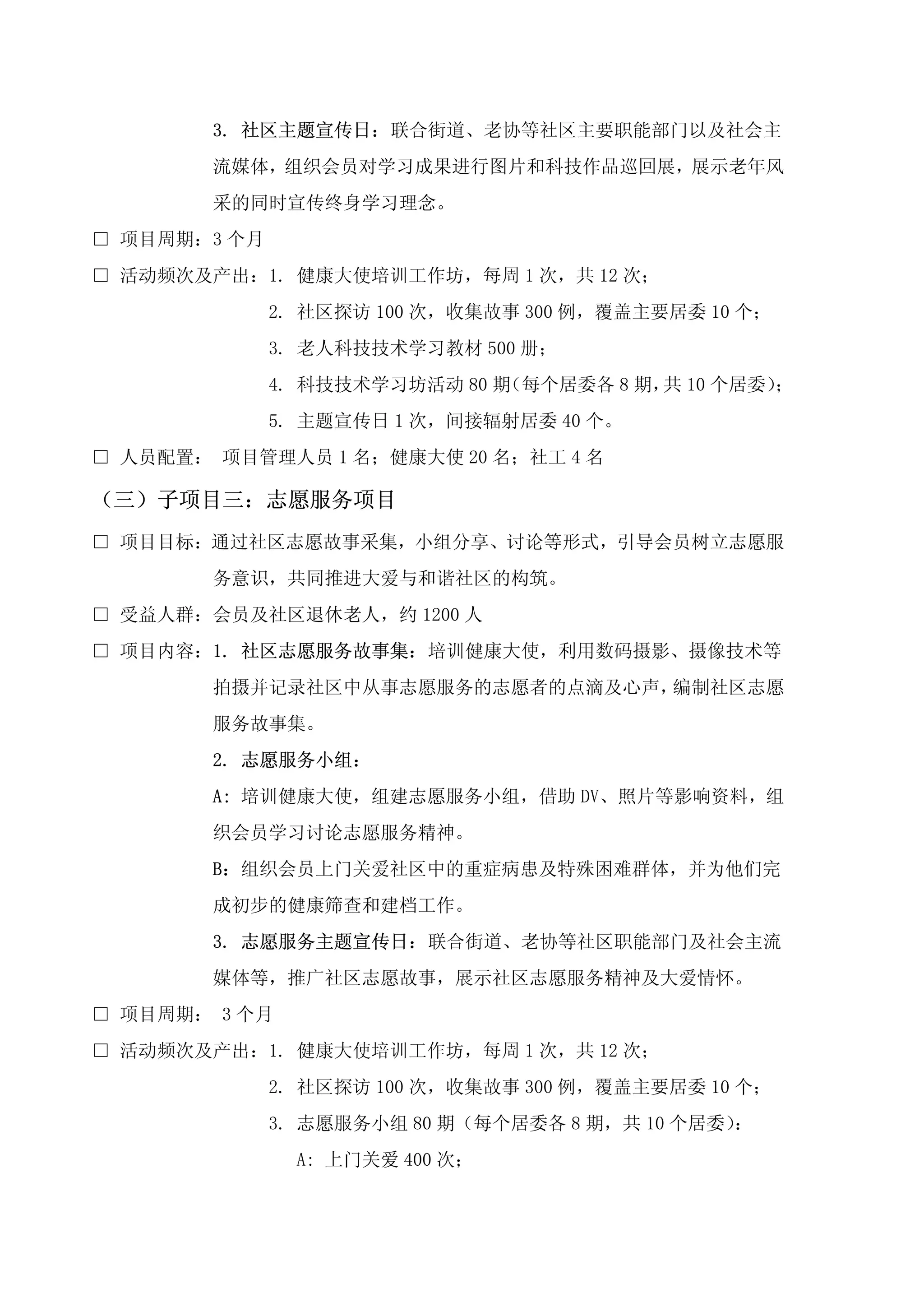 3. 社区主题宣传日：联合街道、老协等社区主要职能部门以及社会主
        流媒体，组织会员对学习成果进行图片和科技作品巡回展，展示老年风
        采的同时宣传终身学习理念。
□ 项目周期：3 个月
□ 活动频次及产出：1. 健康大使培训工作坊，每周 1 次，共 12 次；
              2. 社区探访 100 次，收集故事 300 例，覆盖主要居委 10 个；
              3. 老人科技技术学习教材 500 册；
              4. 科技技术学习坊活动 80 期（每个居委各 8 期， 10 个居委）
                                          共       ；
              5. 主题宣传日 1 次，间接辐射居委 40 个。
□ 人员配置： 项目管理人员 1 名；健康大使 20 名；社工 4 名

（三）子项目三：志愿服务项目
□ 项目目标：通过社区志愿故事采集，小组分享、讨论等形式，引导会员树立志愿服
        务意识，共同推进大爱与和谐社区的构筑。
□ 受益人群：会员及社区退休老人，约 1200 人
□ 项目内容：1. 社区志愿服务故事集：培训健康大使，利用数码摄影、摄像技术等
        拍摄并记录社区中从事志愿服务的志愿者的点滴及心声，编制社区志愿
        服务故事集。
        2. 志愿服务小组：
        A: 培训健康大使，组建志愿服务小组，借助 DV、照片等影响资料，组
        织会员学习讨论志愿服务精神。
        B：组织会员上门关爱社区中的重症病患及特殊困难群体，并为他们完
        成初步的健康筛查和建档工作。
        3. 志愿服务主题宣传日：联合街道、老协等社区职能部门及社会主流
        媒体等，推广社区志愿故事，展示社区志愿服务精神及大爱情怀。
□ 项目周期： 3 个月
□ 活动频次及产出：1. 健康大使培训工作坊，每周 1 次，共 12 次；
              2. 社区探访 100 次，收集故事 300 例，覆盖主要居委 10 个；
              3. 志愿服务小组 80 期（每个居委各 8 期，共 10 个居委）：
                A: 上门关爱 400 次；
 