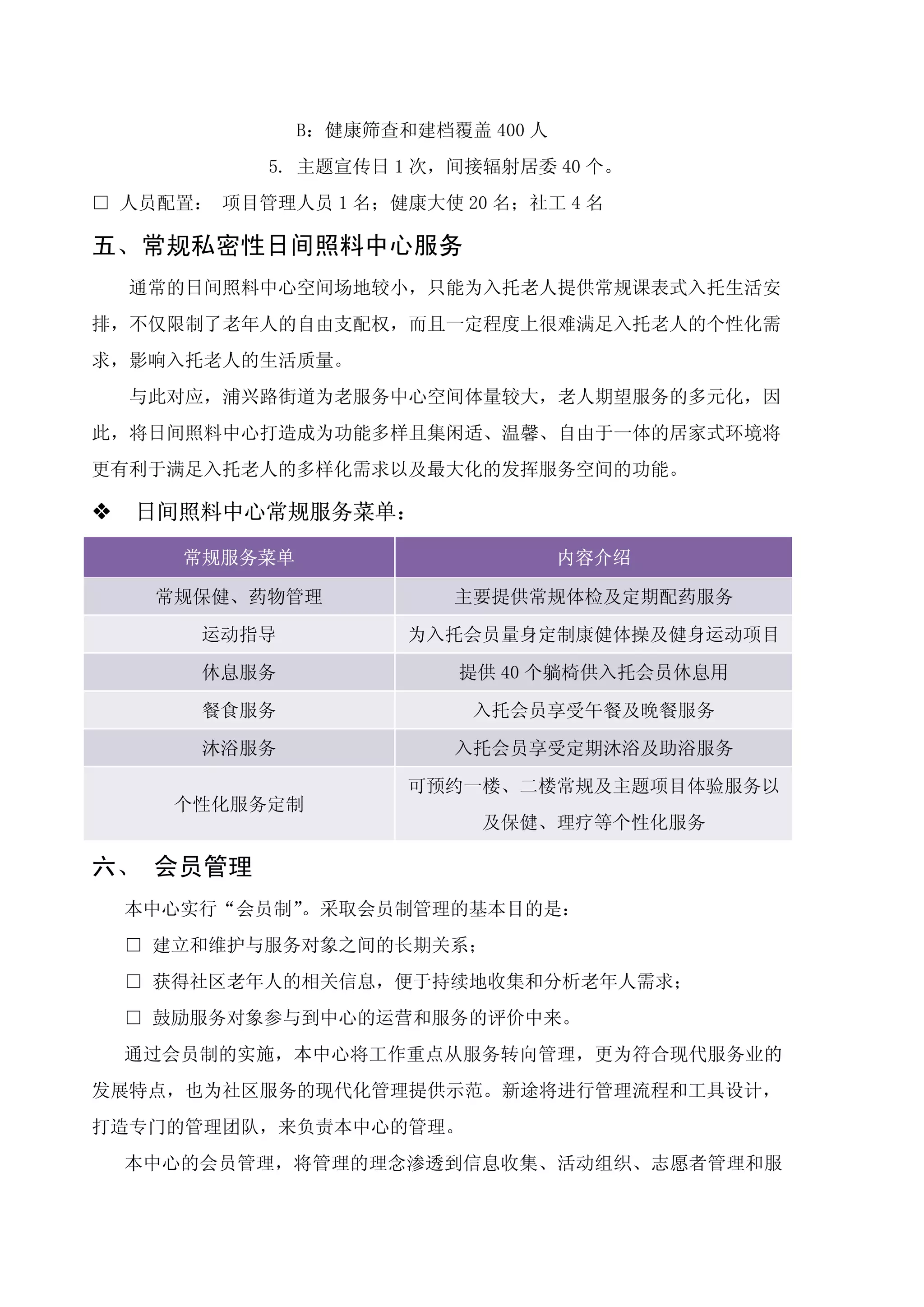 B：健康筛查和建档覆盖 400 人
            5. 主题宣传日 1 次，间接辐射居委 40 个。
□ 人员配置： 项目管理人员 1 名；健康大使 20 名；社工 4 名

五、常规私密性日间照料中心服务
    通常的日间照料中心空间场地较小，只能为入托老人提供常规课表式入托生活安
排，不仅限制了老年人的自由支配权，而且一定程度上很难满足入托老人的个性化需
求，影响入托老人的生活质量。
    与此对应，浦兴路街道为老服务中心空间体量较大，老人期望服务的多元化，因
此，将日间照料中心打造成为功能多样且集闲适、温馨、自由于一体的居家式环境将
更有利于满足入托老人的多样化需求以及最大化的发挥服务空间的功能。

�   日间照料中心常规服务菜单：

       常规服务菜单                       内容介绍

     常规保健、药物管理            主要提供常规体检及定期配药服务

        运动指导           为入托会员量身定制康健体操及健身运动项目

        休息服务              提供 40 个躺椅供入托会员休息用

        餐食服务               入托会员享受午餐及晚餐服务

        沐浴服务              入托会员享受定期沐浴及助浴服务

                       可预约一楼、二楼常规及主题项目体验服务以
      个性化服务定制
                            及保健、理疗等个性化服务

六、 会员管理
    本中心实行“会员制”。采取会员制管理的基本目的是：
    □ 建立和维护与服务对象之间的长期关系；
    □ 获得社区老年人的相关信息，便于持续地收集和分析老年人需求；
    □ 鼓励服务对象参与到中心的运营和服务的评价中来。
    通过会员制的实施，本中心将工作重点从服务转向管理，更为符合现代服务业的
发展特点，也为社区服务的现代化管理提供示范。新途将进行管理流程和工具设计，
打造专门的管理团队，来负责本中心的管理。
    本中心的会员管理，将管理的理念渗透到信息收集、活动组织、志愿者管理和服
 
