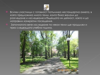  Всички участници с готовност попълниха нестандартна анкета, в
  която предложиха много теми, които биха желали да
  разгледаме и изследваме в бъдещата ни дейност, както и да
  направим конкретни посещения.
  Започнатото вече изследване по някои теми ще продължи и
  през следващата учебна година.
 