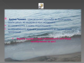  Диана Чанева – ръководител на клуба ви благодари,
  скъпи деца, за интереса към историята;
 за готовността, с която подхождахте;
 за намереното време в динамичната ви ангажирана
  програма!

        Бъдете здрави и нека започналото лято бъде
                   незабравимо за вас!
 