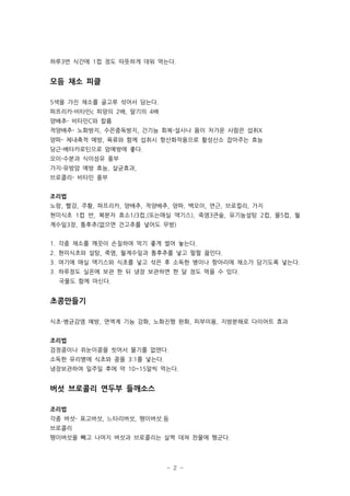 하루3번 식간에 1컵 정도 따뜻하게 데워 먹는다.


모듬 채소 피클

5색을 가진 채소를 골고루 섞어서 담는다.
파프리카-비타민c 피망의 2배, 딸기의 4배
양배추- 비타민C와 칼륨
적양배추- 노화방지, 수은중독방지, 간기능 회복-설사나 몸이 차가운 사람은 섭취X
양파- 체내축적 예방, 육류와 함께 섭취시 항산화작용으로 활성산소 잡아주는 효능
당근-베타카로틴으로 암예방에 좋다.
오이-수분과 식이섬유 풍부
가지-유방암 예방 효능, 살균효과,
브로콜리- 비타민 풍부


조리법
노랑, 빨강, 주황, 파프리카, 양배추, 적양배추, 양파, 백오이, 연근, 브로컬리, 가지
현미식초 1컵 반, 복분자 효소1/3컵,(또는매실 액기스), 죽염3큰술, 유기농설탕 2컵, 물5컵, 월
계수잎3장, 통후추(없으면 건고추를 넣어도 무방)


1. 각종 채소를 깨끗이 손질하여 먹기 좋게 썰어 놓는다.
2. 현미식초와 설탕, 죽염, 월계수잎과 통후추를 넣고 펄펄 끓인다.
3. 여기에 매실 액기스와 식초를 넣고 섞은 후 소독한 병이나 항아리에 채소가 담기도록 넣는다.
3. 하루정도 실온에 보관 한 뒤 냉장 보관하면 한 달 정도 먹을 수 있다.
  국물도 함께 마신다.


초콩만들기

식초-병균감염 예방, 면역계 기능 강화, 노화진행 완화, 피부미용, 지방분해로 다이어트 효과


조리법
검정콩이나 쥐눈이콩을 씻어서 물기를 없앤다.
소독한 유리병에 식초와 콩을 3:1를 넣는다.
냉장보관하여 일주일 후에 약 10~15알씩 먹는다.


버섯 브로콜리 연두부 들깨소스

조리법
각종 버섯- 표고버섯, 느타리버섯, 팽이버섯.등
브로콜리
팽이버섯을 빼고 나머지 버섯과 브로콜리는 살짝 데쳐 찬물에 헹군다.




                            - 2 -
 