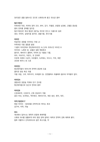 청국장은 콩을 발효시킨 것으로 소화효소에 좋고 유산균 풍부


필수지방산
부족하면 피로, 피부와 점막 건조, 변비, 감기, 우울증, 관절염 심장병, 고혈압 증상등
몸의 컨트롤 장애를 일으킴
필수지방산은 체내 합성이 불가능 하므로 반드시 식품으로 섭취
생선, 아마씨, 달맞이꽃 종자유, 생들기름, 호두기름


비타민
독일어로 생명을 의미하는 어원 vit
부족하면 각종 결핍증 발생
13종의 비타민에서 항산화비타민인 A,C,E와 조효소인 비타민 B
비타민E- 노화와 암, 심혈관 질환 예방효과
올리브, 해바라기 홍화씨, 아마씨 등 식물성 기름,
호두, 아보카드, 아몬드, 잣 견과류
비정제 곡류와 시금치, 브로콜리, 녹색채소, 바나나, 키위, 레몬
견과류 매끼니 한 스푼


비타민C
항산화작용이 뛰어나며 면역력 증강에 도움
콜라겐 생성 촉진 작용
각종 과일, 고추, 파프리카, 브로콜리 등- 천연물에서 추출해야 흡수와 부작용이 없다.


비타민A
결핍되면 장운동 억제와 안구 건조증
항산화작용으로 당근과 연어와 풍부


비타민B
신경세포막, 신경조직, 근육 정상유지 작용
콩과 버섯, 녹색채소, 맥주효모, 해바라기씨, 계란 생선, 현미, 대두,


아미그달린B17
항암 비타민 - 암세포를 선택적으로 죽이는 효과
살구씨, 비파, 마늘


효소
체내에서 일어나는 화학적 반응에 촉매역할
소화와 대사를 원활하게 하여 영양 장애 없애고 체력과 면역력 강화 해독에 좋다.
발효 곡물이나 산야초효소와 같은 효소식품, 무




                           - 5 -
 