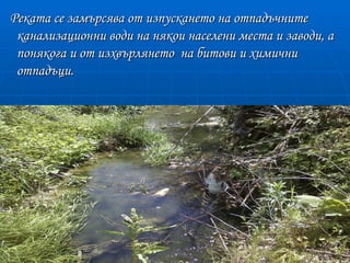Реката се замърсява от изпускането на отпадъчните
 канализационни води на някои населени места и заводи, а
 понякога и от изхвърлянето на битови и химични
 отпадъци.
 