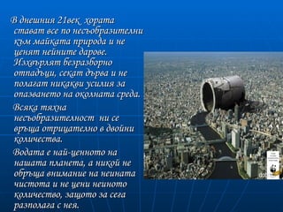 В днешния 21век хората
 стават все по несъобразителни
 към майката природа и не
 ценят нейните дарове.
 Изхвърлят безразборно
 отпадъци, секат дърва и не
 полагат никакви усилия за
 опазването на околната среда.
Всяка тяхна
 несъобразителност ни се
 връща отрицателно в двойни
 количества.
Водата е най-ценнoто на
 нашата планета, а никой не
 обръща внимание на неината
 чистота и не цени неиното
 количество, защото за сега
 разполага с нея.
 