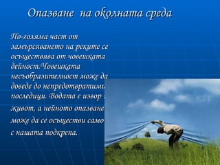 Опазване на okолната среда
По-голяма част от
замърсяването на реките се
осъществява от човешката
дейност.Човешката
несъобразителност може да
доведе до непредотвратими
последици. Водата е извор на
живот, а нейното опазване
може да се осъществи само
с нашата подкрепа.
 