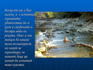 Всеки от нас е бил
малък и е изпитвал
огромното
удоволствие да се
къпе в студените и
бистри води на
реката. Днес и ние
можем да имаме
тази възможност,
но никой не
гарантира, че
нашите деца ще
могат да изпитат
това чувство.
 