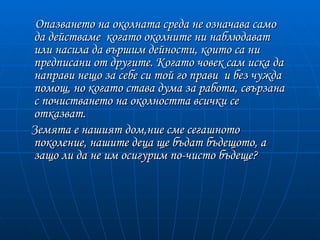 Опазването на околната среда не означава само
да действаме когато околните ни наблюдават
или насила да вършим дейности, които са ни
предписани от другите. Когато човек сам иска да
направи нещо за себе си той го прави и без чужда
помощ, но когато става дума за работа, свързана
с почистването на околността всички се
отказват.
Земята е нашият дом,ние сме сегашното
поколение, нашите деца ще бъдат бъдещото, а
защо ли да не им осигурим по-чисто бъдеще?
 
