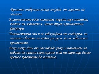 Времето отброява всяка секунда от живота на
земята.
Количеството вода намалява поради мръсотията,
топене на ледовете и много други климатични
фактори.
Човечеството спи и се заблуждава от гледката, че
земята е богата на водни ресурси, но не забелязва
промяната.
Нека всеки един от нас подаде ръка и помогнем на
водата да запази своя живот и да ни дари още дълго
време с щастието да я имаме.
 