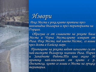 Извори
 Река Места е река,която протича през
югозападна България и през територията на
Гърция.
  Образува се от сливането на реките Бяла
Места и Черна Места,които извират от
Рила. Река Места, под името Нестос, се влива
чрез делта в Егейско море.
 Притоците на реката водят началото си от
най-високите български планини Рила, Пирин
и Западните Родопи.Тя има около 30
притока най-големият от които е р.
Доспатска, която се влива в Места на гръцка
територия.
 
