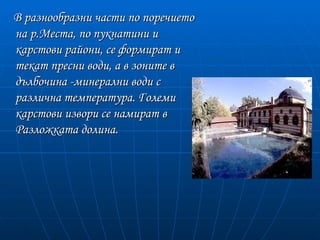 В разнообразни части по поречието
на р.Места, по пукнатини и
карстови райони, се формират и
текат пресни води, а в зоните в
дълбочина -минерални води с
различна температура. Големи
карстови извори се намират в
Разложката долина.
 