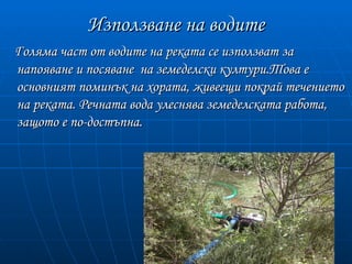 Използване на водите
Голяма част от водите на реката се използват за
напояване и посяване на земеделски култури.Това е
основният поминък на хората, живеещи покрай течението
на реката. Речната вода улеснява земеделската работа,
защото е по-достъпна.
 
