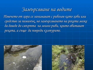 Замърсяване на водите
Повечето от хора се занимават с риболов като хоби или
средство за поминък, но замърсяването на реката може
да доведе до смъртта на много риби, които обитават
реката, а също да повреди културите.
 