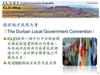 德班地方政府大會
（The Durban Local Government Convention）
 ICLEI提供一個平行平台銜接聯
  合國氣候變遷綱要公約會議，
  和各地方政府共同簽署氣候調
  適公約，並於聯合國會議上呼
  籲並正名。
 超過950個地方政府代表出席

                                           10
 