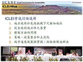 ICLEI會議討論議題
 1.   地方政府於氣候挑戰下之樞紐地位
 2.   從全球到地方性之落實
 3.   體制方面的問題
 4.   策略、政策整合和主流化
 5.   城市適應規劃與實踐：經驗與解決辦法




                          12
 