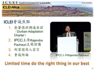 ICLEI會議焦點
 1. 簽署德班調適承諾
   （Durban Adaptation
   Charter）
 2. IPCC主席Rajendra
    Pachauri主題演講
 3. 利害關係人宣言
 4. 會議結論                IPCC主席Rajendra Pachauri



                                                  13
 