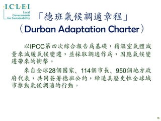 「德班氣候調適章程」
（Durban Adaptation Charter）
  以IPCC第四次綜合報告為基礎，藉溫室氣體減
量來減緩氣候變遷，並採取調適作為，因應氣候變
遷帶來的衝擊。
  來自全球28個國家、114個市長、950個地方政
府代表，共同簽署德班公約，締造具歷史性全球城
市推動氣候調適的行動。



                              15
 
