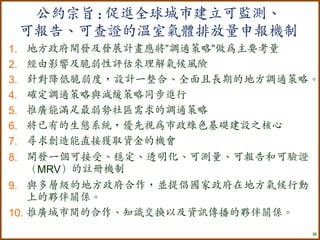 公約宗旨 : 促進全球城市建立可監測、
     可報告、可查證的溫室氣體排放量申報機制
1.   地方政府開發及發展計畫應將”調適策略”做為主要考量
2.   經由影響及脆弱性評估來理解氣候風險
3.   針對降低脆弱度，設計一整合、全面且長期的地方調適策略。
4.   確定調適策略與減緩策略同步進行
5.   推廣能滿足最弱勢社區需求的調適策略
6.   將已有的生態系統，優先視為市政綠色基礎建設之核心
7.   尋求創造能直接獲取資金的機會
8. 開發一個可接受、穩定、透明化、可測量、可報告和可驗證
   （MRV）的註冊機制
9. 與多層級的地方政府合作，並提倡國家政府在地方氣候行動
    上的夥伴關係。
10. 推廣城市間的合作、知識交換以及資訊傳播的夥伴關係。
                                16
 