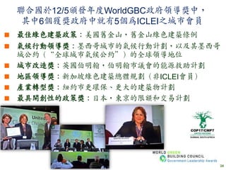 聯合國於12/5頒發年度WorldGBC政府領導獎中，
  其中6個獲獎政府中就有5個為ICLEI之城市會員
 最佳綠色建築政策：美國舊金山，舊金山綠色建築條例
 氣候行動領導獎：墨西哥城市的氣候行動計劃，以及其墨西哥
  城公約（“全球城市氣候公約”）的全球領導地位
 城市改造獎：英國伯明翰，伯明翰市議會的能源救助計劃
 地區領導獎：新加坡綠色建築總體規劃（非ICLEI會員）
 產業轉型獎：紐約市更環保、更大的建築物計劃
 最具開創性的政策獎：日本，東京的限額和交易計劃




                               24
 