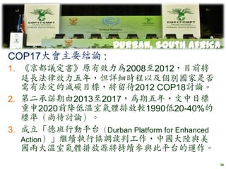 Durban, South Africa
COP17大會主要結論 :
1. 《京都議定書》原有效力為2008至2012，目前將
   延長法律效力五年，但詳細時程以及個別國家是否
   需有法定的減碳目標，將留待2012 COP18討論。
2. 第二承諾期由2013至2017，為期五年，文中目標
   重申2020前降低溫室氣體排放較1990低20-40%的
   標準（尚待討論）。
3. 成立「德班行動平台（Durban Platform for Enhanced
   Action）」繼續執行協調談判工作，中國大陸與美
   國兩大溫室氣體排放源將持續參與此平台的運作。
                                            28
 
